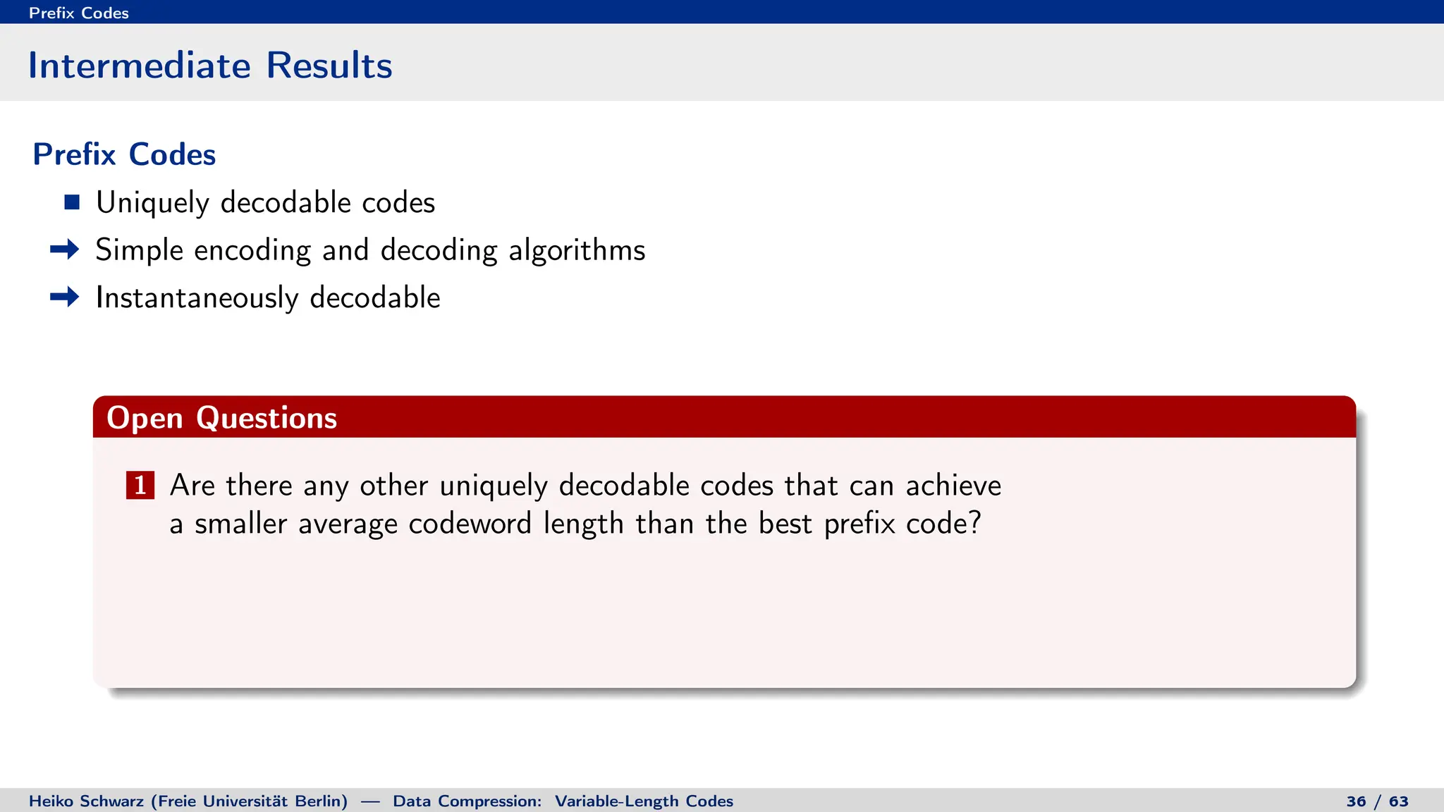 Prefix Codes
Intermediate Results
Prefix Codes
Uniquely decodable codes
Simple encoding and decoding algorithms
Instantaneously decodable
Open Questions
1 Are there any other uniquely decodable codes that can achieve
a smaller average codeword length than the best prefix code?
Heiko Schwarz (Freie Universität Berlin) — Data Compression: Variable-Length Codes 36 / 63
 