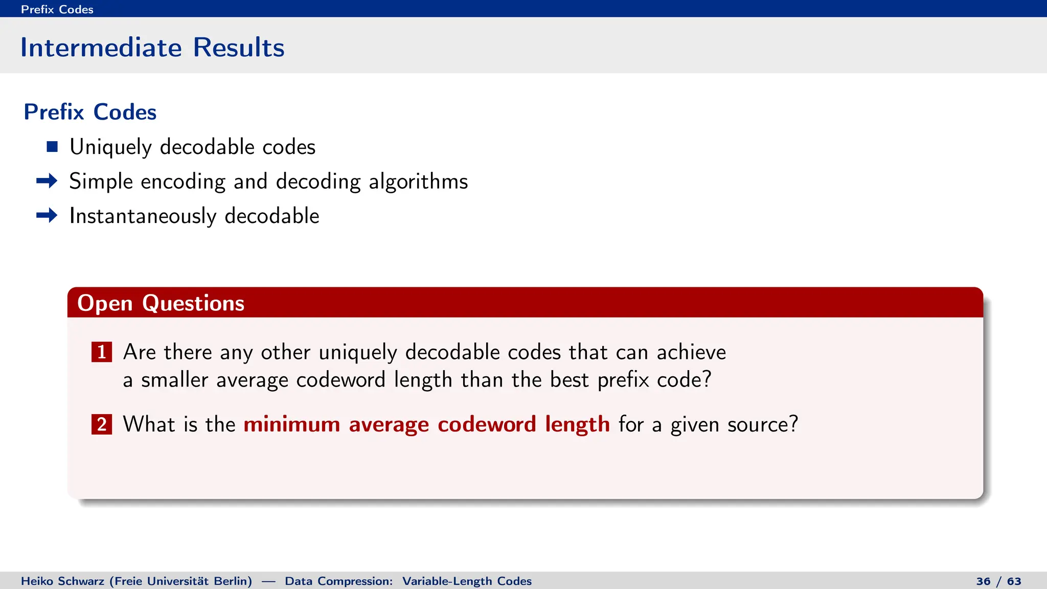 Prefix Codes
Intermediate Results
Prefix Codes
Uniquely decodable codes
Simple encoding and decoding algorithms
Instantaneously decodable
Open Questions
1 Are there any other uniquely decodable codes that can achieve
a smaller average codeword length than the best prefix code?
2 What is the minimum average codeword length for a given source?
Heiko Schwarz (Freie Universität Berlin) — Data Compression: Variable-Length Codes 36 / 63
 