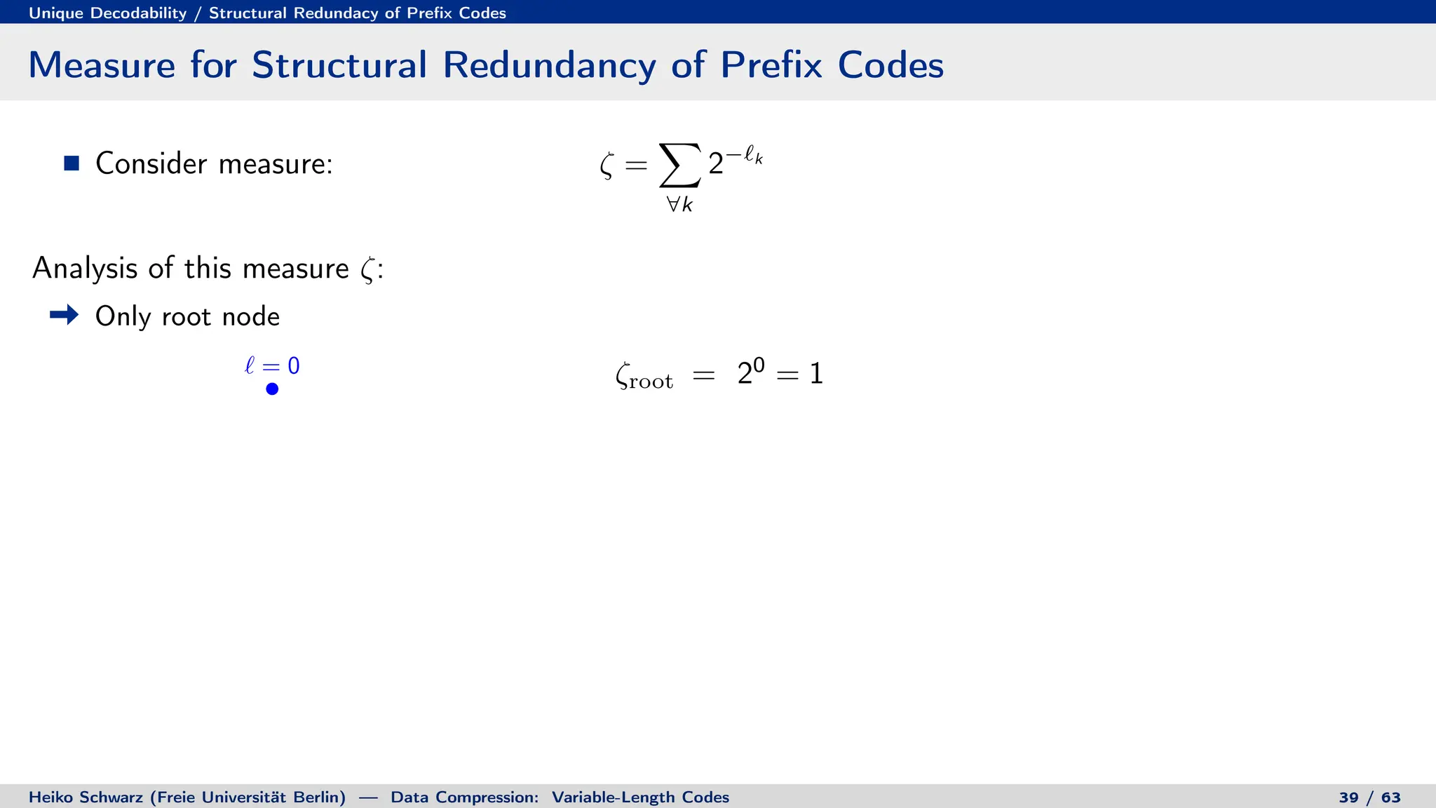 Unique Decodability / Structural Redundacy of Prefix Codes
Measure for Structural Redundancy of Prefix Codes
Consider measure: ζ =
X
∀k
2−`k
Analysis of this measure ζ:
Only root node
` = 0 ζroot = 20
= 1
Heiko Schwarz (Freie Universität Berlin) — Data Compression: Variable-Length Codes 39 / 63
 