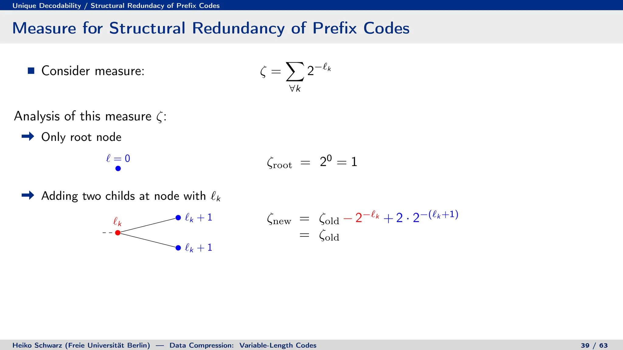 Unique Decodability / Structural Redundacy of Prefix Codes
Measure for Structural Redundancy of Prefix Codes
Consider measure: ζ =
X
∀k
2−`k
Analysis of this measure ζ:
Only root node
` = 0 ζroot = 20
= 1
Adding two childs at node with `k
`k
`k + 1
`k + 1
ζnew = ζold − 2−`k
+ 2 · 2−(`k +1)
= ζold
Heiko Schwarz (Freie Universität Berlin) — Data Compression: Variable-Length Codes 39 / 63
 