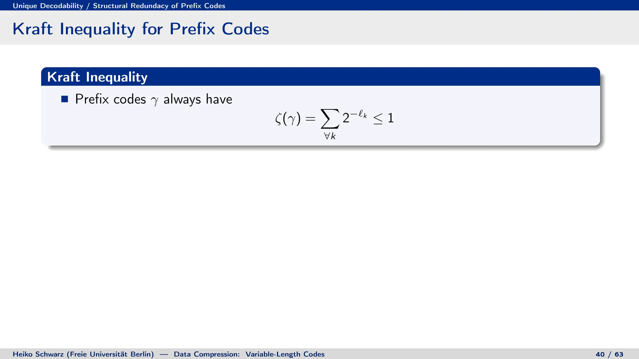 Unique Decodability / Structural Redundacy of Prefix Codes
Kraft Inequality for Prefix Codes
Kraft Inequality
Prefix codes γ always have
ζ(γ) =
X
∀k
2−`k
≤ 1
Heiko Schwarz (Freie Universität Berlin) — Data Compression: Variable-Length Codes 40 / 63
 