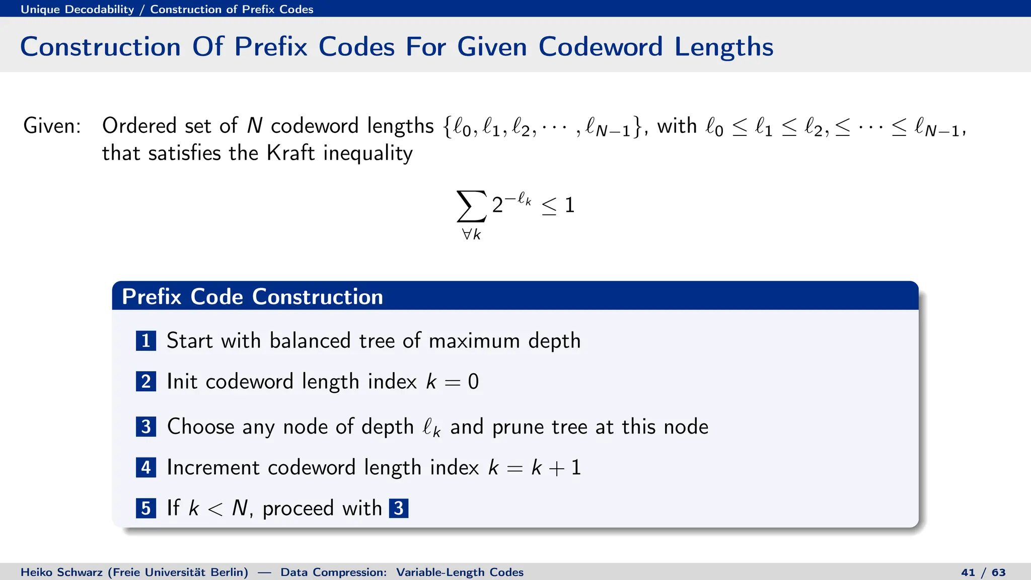 Unique Decodability / Construction of Prefix Codes
Construction Of Prefix Codes For Given Codeword Lengths
Given: Ordered set of N codeword lengths {`0, `1, `2, · · · , `N−1}, with `0 ≤ `1 ≤ `2, ≤ · · · ≤ `N−1,
that satisfies the Kraft inequality
X
∀k
2−`k
≤ 1
Prefix Code Construction
1 Start with balanced tree of maximum depth
2 Init codeword length index k = 0
3 Choose any node of depth `k and prune tree at this node
4 Increment codeword length index k = k + 1
5 If k  N, proceed with 3
Heiko Schwarz (Freie Universität Berlin) — Data Compression: Variable-Length Codes 41 / 63
 
