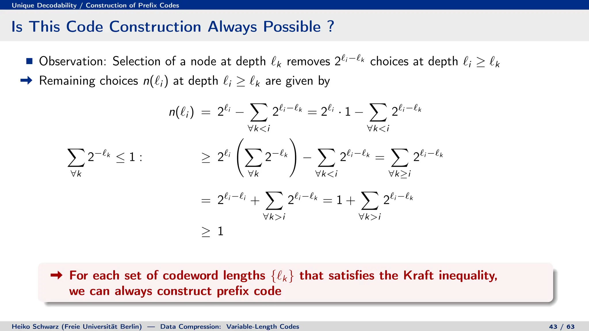 Unique Decodability / Construction of Prefix Codes
Is This Code Construction Always Possible ?
Observation: Selection of a node at depth `k removes 2`i −`k
choices at depth `i ≥ `k
Remaining choices n(`i ) at depth `i ≥ `k are given by
n(`i ) = 2`i
−
X
∀ki
2`i −`k
= 2`i
· 1 −
X
∀ki
2`i −`k
X
∀k
2−`k
≤ 1 : ≥ 2`i
X
∀k
2−`k
!
−
X
∀ki
2`i −`k
=
X
∀k≥i
2`i −`k
= 2`i −`i
+
X
∀ki
2`i −`k
= 1 +
X
∀ki
2`i −`k
≥ 1
For each set of codeword lengths {`k } that satisfies the Kraft inequality,
we can always construct prefix code
Heiko Schwarz (Freie Universität Berlin) — Data Compression: Variable-Length Codes 43 / 63
 
