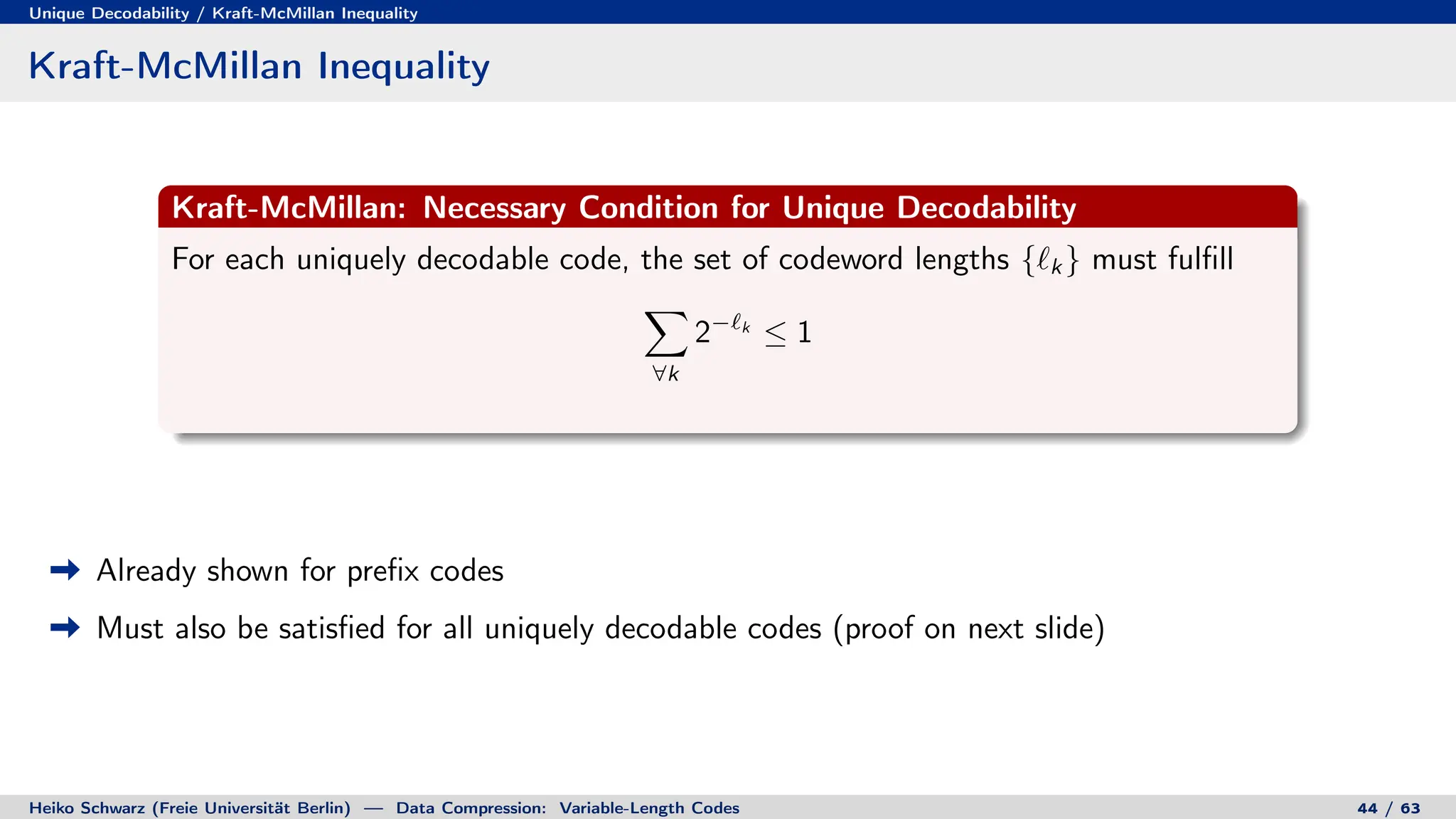Unique Decodability / Kraft-McMillan Inequality
Kraft-McMillan Inequality
Kraft-McMillan: Necessary Condition for Unique Decodability
For each uniquely decodable code, the set of codeword lengths {`k } must fulfill
X
∀k
2−`k
≤ 1
Already shown for prefix codes
Must also be satisfied for all uniquely decodable codes (proof on next slide)
Heiko Schwarz (Freie Universität Berlin) — Data Compression: Variable-Length Codes 44 / 63
 