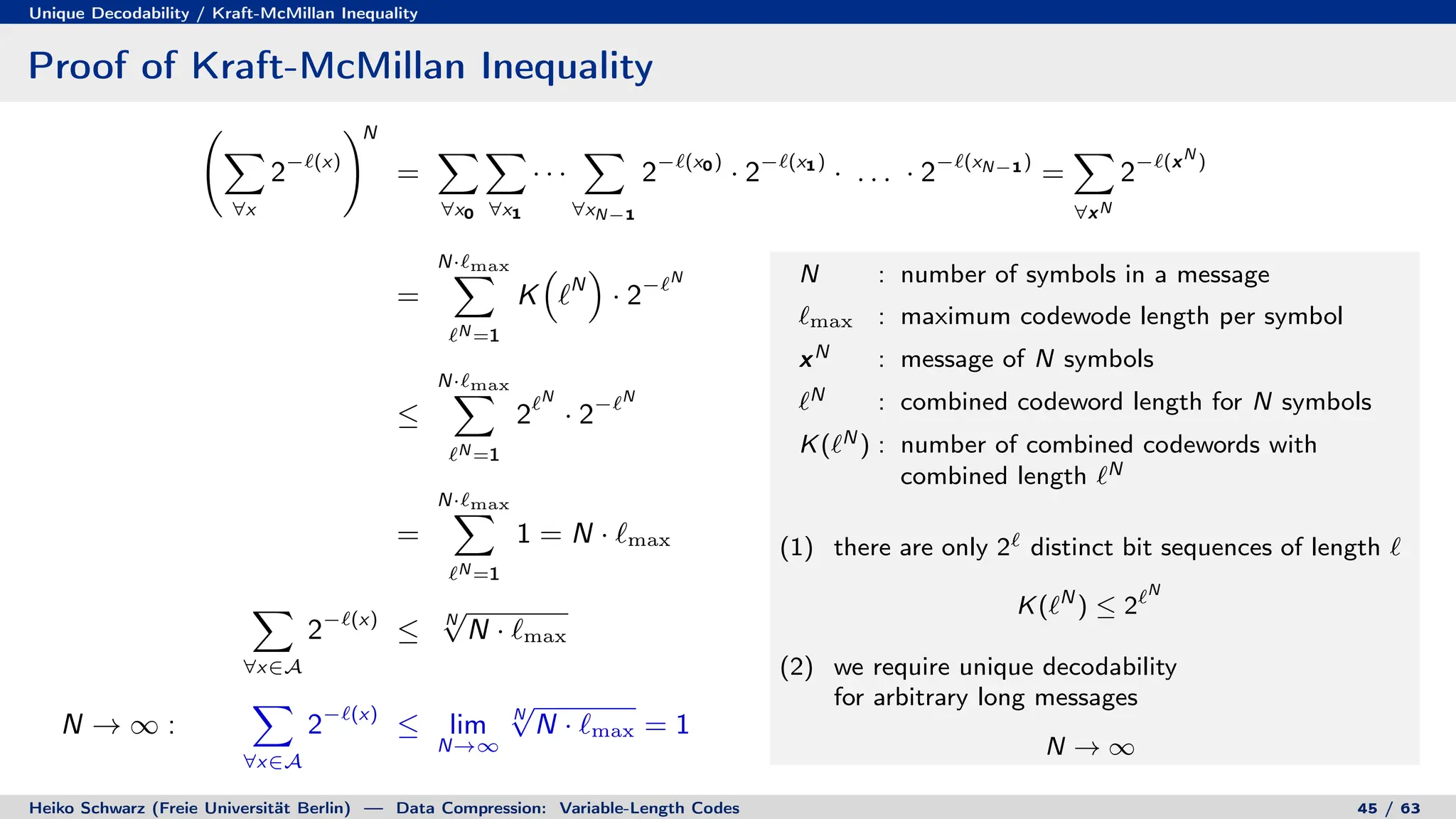 Unique Decodability / Kraft-McMillan Inequality
Proof of Kraft-McMillan Inequality
X
∀x
2−`(x)
!N
=
X
∀x0
X
∀x1
· · ·
X
∀xN−1
2−`(x0)
· 2−`(x1)
· . . . · 2−`(xN−1)
=
X
∀xN
2−`(xN
)
=
N·`max
X
`N =1
K

`N

· 2−`N
≤
N·`max
X
`N =1
2`N
· 2−`N
=
N·`max
X
`N =1
1 = N · `max
X
∀x∈A
2−`(x)
≤ N
√
N · `max
N → ∞ :
X
∀x∈A
2−`(x)
≤ lim
N→∞
N
√
N · `max = 1
N : number of symbols in a message
`max : maximum codewode length per symbol
xN : message of N symbols
`N : combined codeword length for N symbols
K(`N ) : number of combined codewords with
combined length `N
(1) there are only 2` distinct bit sequences of length `
K(`N
) ≤ 2`N
(2) we require unique decodability
for arbitrary long messages
N → ∞
Heiko Schwarz (Freie Universität Berlin) — Data Compression: Variable-Length Codes 45 / 63
 