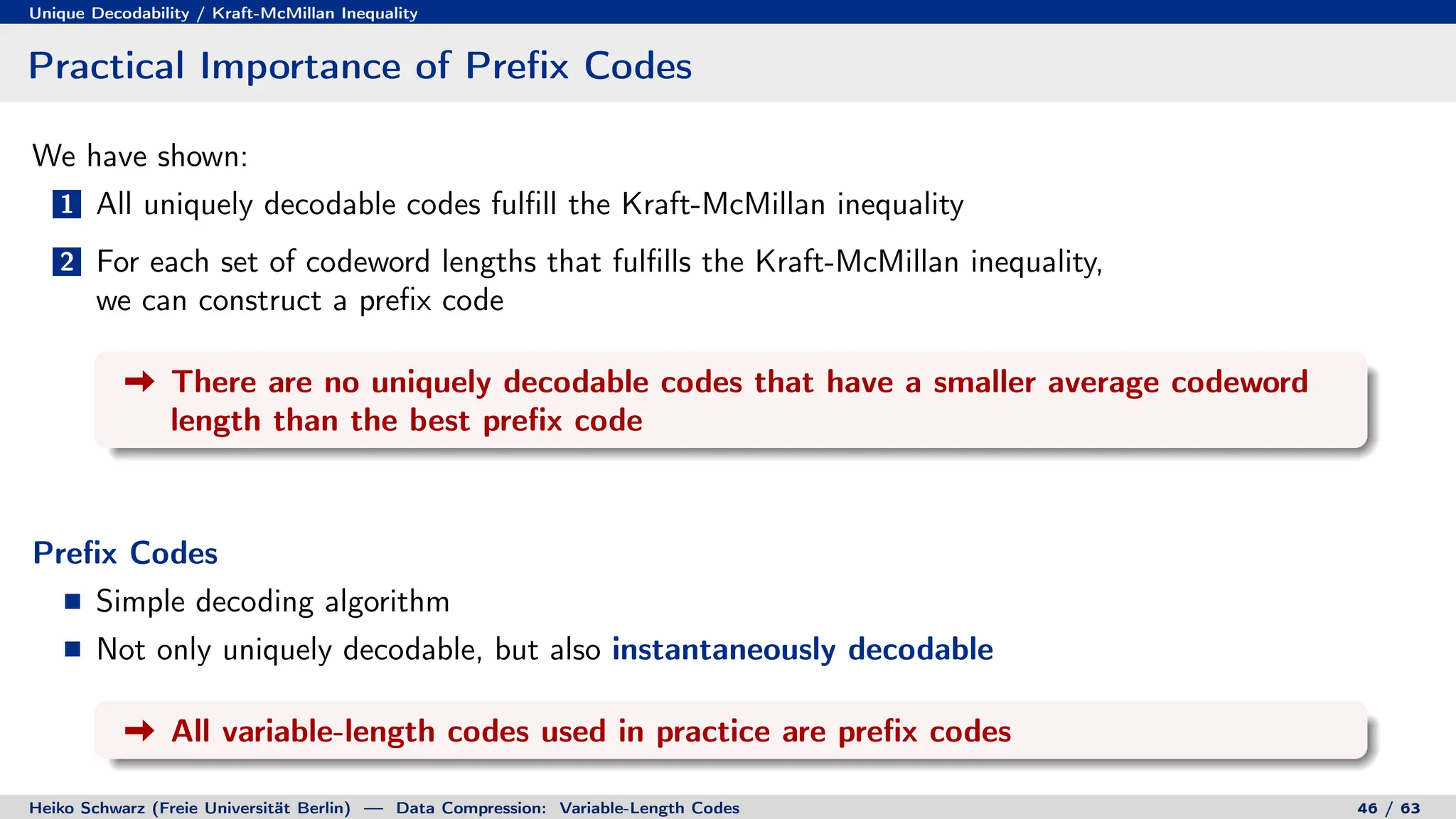Unique Decodability / Kraft-McMillan Inequality
Practical Importance of Prefix Codes
We have shown:
1 All uniquely decodable codes fulfill the Kraft-McMillan inequality
2 For each set of codeword lengths that fulfills the Kraft-McMillan inequality,
we can construct a prefix code
There are no uniquely decodable codes that have a smaller average codeword
length than the best prefix code
Prefix Codes
Simple decoding algorithm
Not only uniquely decodable, but also instantaneously decodable
All variable-length codes used in practice are prefix codes
Heiko Schwarz (Freie Universität Berlin) — Data Compression: Variable-Length Codes 46 / 63
 
