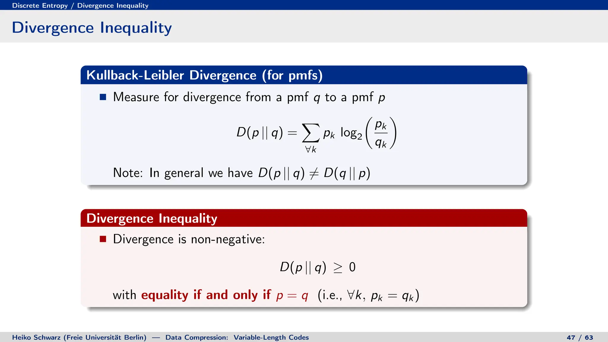 Discrete Entropy / Divergence Inequality
Divergence Inequality
Kullback-Leibler Divergence (for pmfs)
Measure for divergence from a pmf q to a pmf p
D(p || q) =
X
∀k
pk log2

pk
qk

Note: In general we have D(p || q) 6= D(q || p)
Divergence Inequality
Divergence is non-negative:
D(p || q) ≥ 0
with equality if and only if p = q (i.e., ∀k, pk = qk )
Heiko Schwarz (Freie Universität Berlin) — Data Compression: Variable-Length Codes 47 / 63
 
