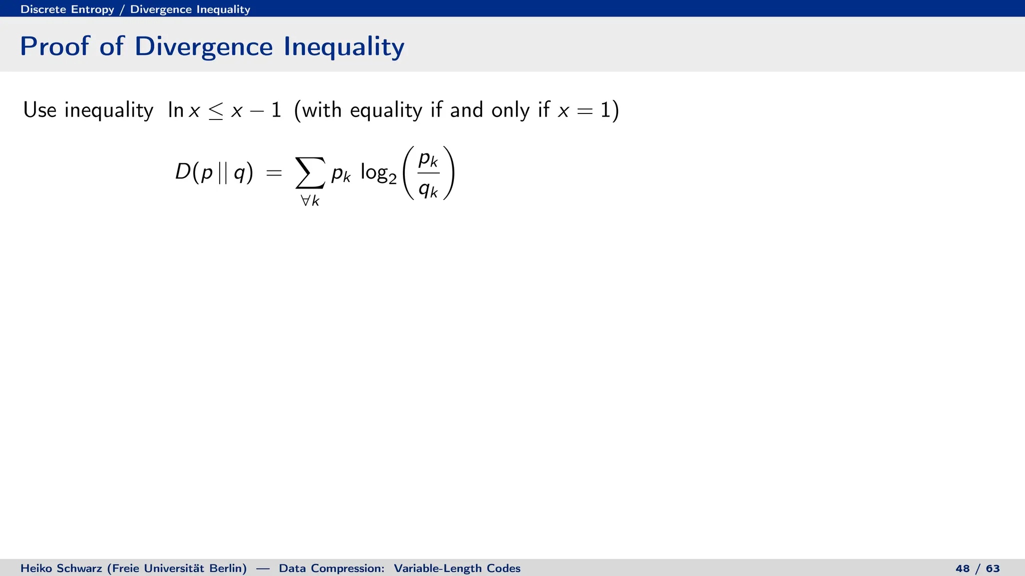 Discrete Entropy / Divergence Inequality
Proof of Divergence Inequality
Use inequality ln x ≤ x − 1 (with equality if and only if x = 1)
D(p || q) =
X
∀k
pk log2

pk
qk

Heiko Schwarz (Freie Universität Berlin) — Data Compression: Variable-Length Codes 48 / 63
 