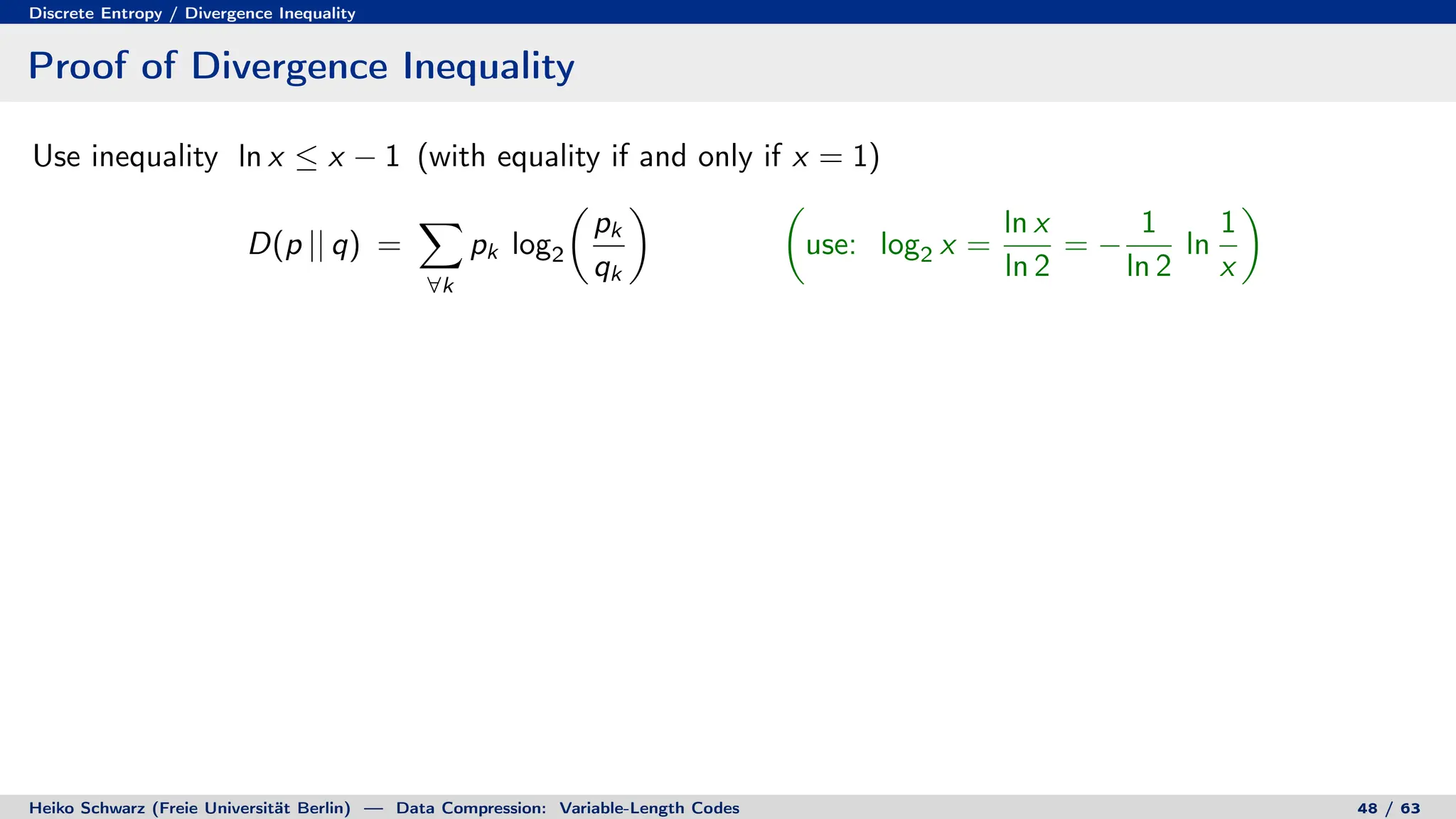 Discrete Entropy / Divergence Inequality
Proof of Divergence Inequality
Use inequality ln x ≤ x − 1 (with equality if and only if x = 1)
D(p || q) =
X
∀k
pk log2

pk
qk
 
use: log2 x =
ln x
ln 2
= −
1
ln 2
ln
1
x

Heiko Schwarz (Freie Universität Berlin) — Data Compression: Variable-Length Codes 48 / 63
 