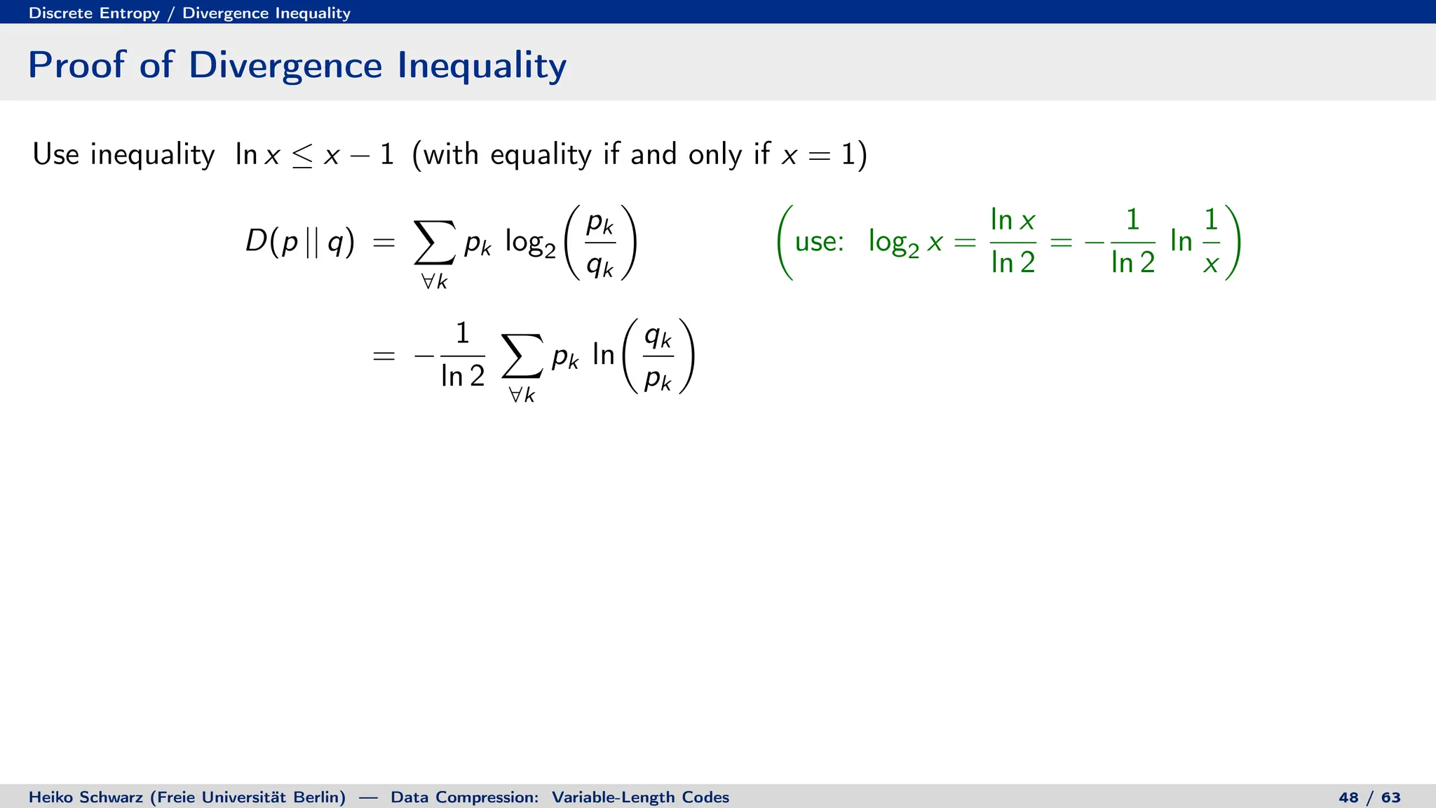 Discrete Entropy / Divergence Inequality
Proof of Divergence Inequality
Use inequality ln x ≤ x − 1 (with equality if and only if x = 1)
D(p || q) =
X
∀k
pk log2

pk
qk
 
use: log2 x =
ln x
ln 2
= −
1
ln 2
ln
1
x

= −
1
ln 2
X
∀k
pk ln

qk
pk

Heiko Schwarz (Freie Universität Berlin) — Data Compression: Variable-Length Codes 48 / 63
 