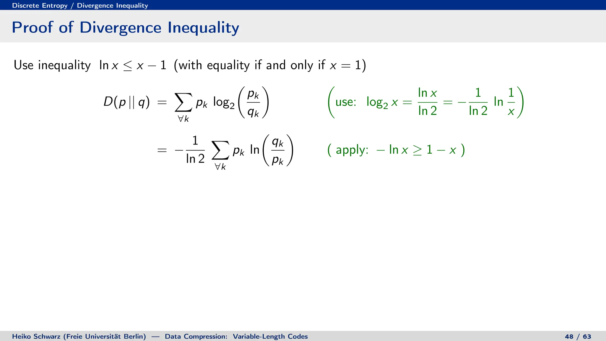 Discrete Entropy / Divergence Inequality
Proof of Divergence Inequality
Use inequality ln x ≤ x − 1 (with equality if and only if x = 1)
D(p || q) =
X
∀k
pk log2

pk
qk
 
use: log2 x =
ln x
ln 2
= −
1
ln 2
ln
1
x

= −
1
ln 2
X
∀k
pk ln

qk
pk

( apply: − ln x ≥ 1 − x )
Heiko Schwarz (Freie Universität Berlin) — Data Compression: Variable-Length Codes 48 / 63
 