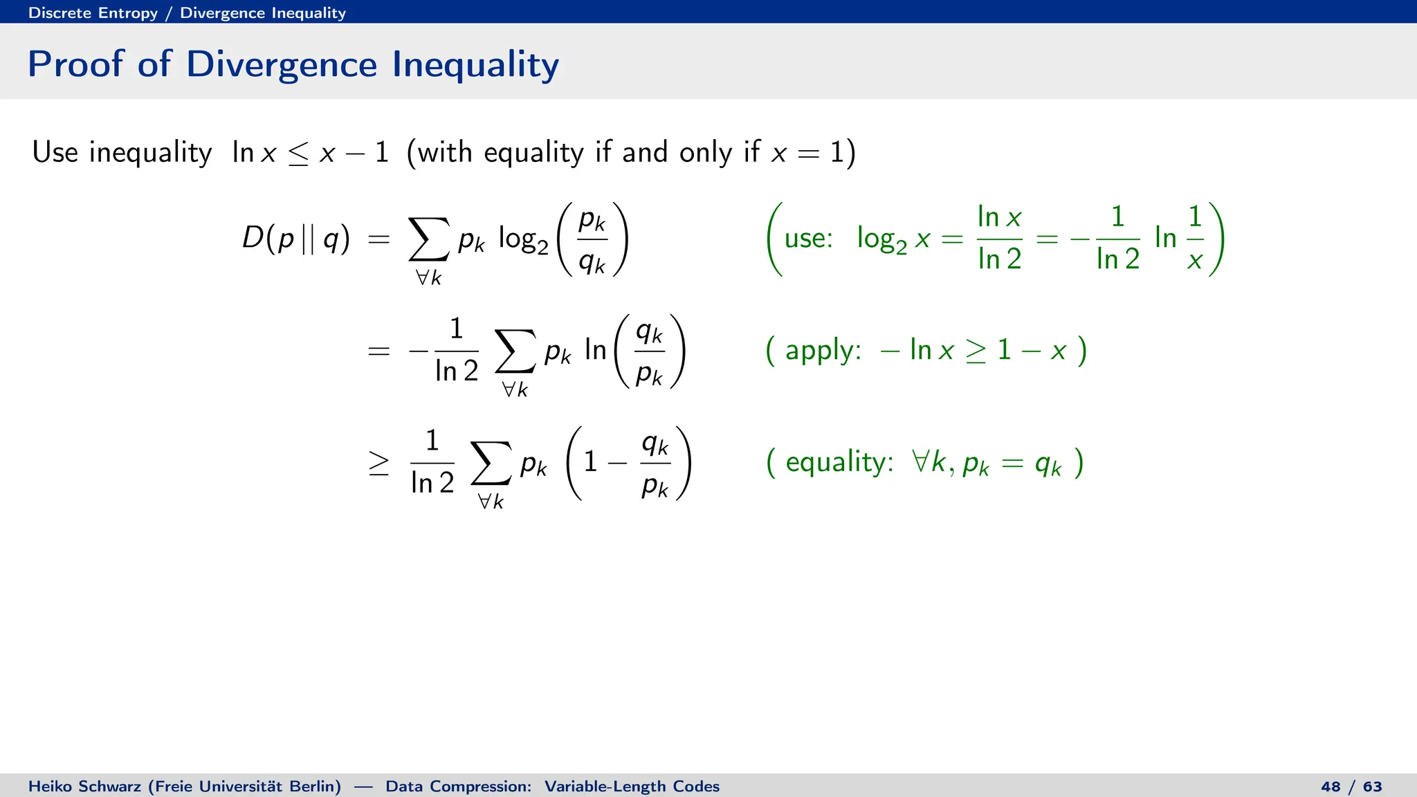 Discrete Entropy / Divergence Inequality
Proof of Divergence Inequality
Use inequality ln x ≤ x − 1 (with equality if and only if x = 1)
D(p || q) =
X
∀k
pk log2

pk
qk
 
use: log2 x =
ln x
ln 2
= −
1
ln 2
ln
1
x

= −
1
ln 2
X
∀k
pk ln

qk
pk

( apply: − ln x ≥ 1 − x )
≥
1
ln 2
X
∀k
pk

1 −
qk
pk

( equality: ∀k, pk = qk )
Heiko Schwarz (Freie Universität Berlin) — Data Compression: Variable-Length Codes 48 / 63
 
