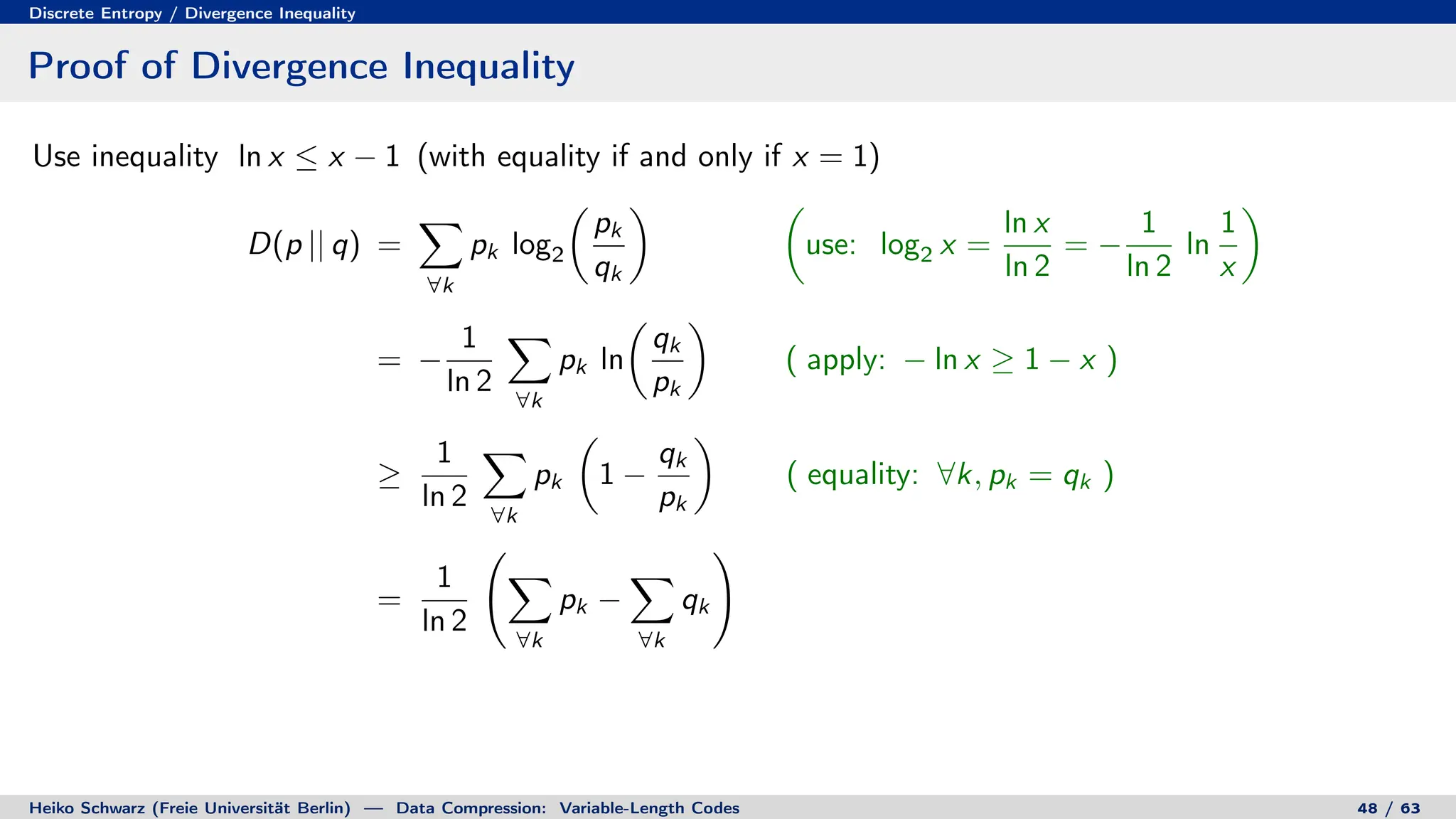 Discrete Entropy / Divergence Inequality
Proof of Divergence Inequality
Use inequality ln x ≤ x − 1 (with equality if and only if x = 1)
D(p || q) =
X
∀k
pk log2

pk
qk
 
use: log2 x =
ln x
ln 2
= −
1
ln 2
ln
1
x

= −
1
ln 2
X
∀k
pk ln

qk
pk

( apply: − ln x ≥ 1 − x )
≥
1
ln 2
X
∀k
pk

1 −
qk
pk

( equality: ∀k, pk = qk )
=
1
ln 2
X
∀k
pk −
X
∀k
qk
!
Heiko Schwarz (Freie Universität Berlin) — Data Compression: Variable-Length Codes 48 / 63
 