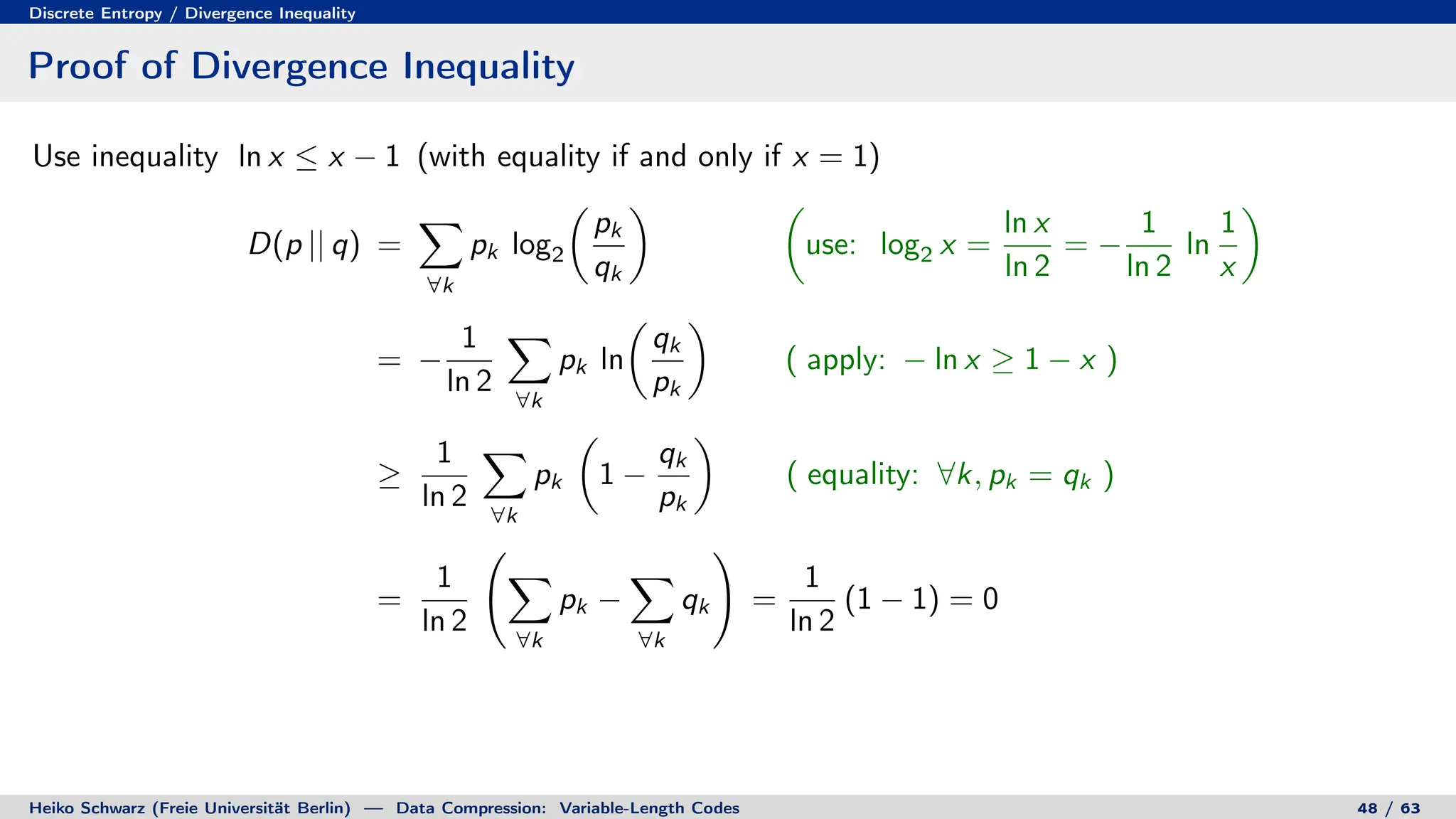 Discrete Entropy / Divergence Inequality
Proof of Divergence Inequality
Use inequality ln x ≤ x − 1 (with equality if and only if x = 1)
D(p || q) =
X
∀k
pk log2

pk
qk
 
use: log2 x =
ln x
ln 2
= −
1
ln 2
ln
1
x

= −
1
ln 2
X
∀k
pk ln

qk
pk

( apply: − ln x ≥ 1 − x )
≥
1
ln 2
X
∀k
pk

1 −
qk
pk

( equality: ∀k, pk = qk )
=
1
ln 2
X
∀k
pk −
X
∀k
qk
!
=
1
ln 2
(1 − 1) = 0
Heiko Schwarz (Freie Universität Berlin) — Data Compression: Variable-Length Codes 48 / 63
 