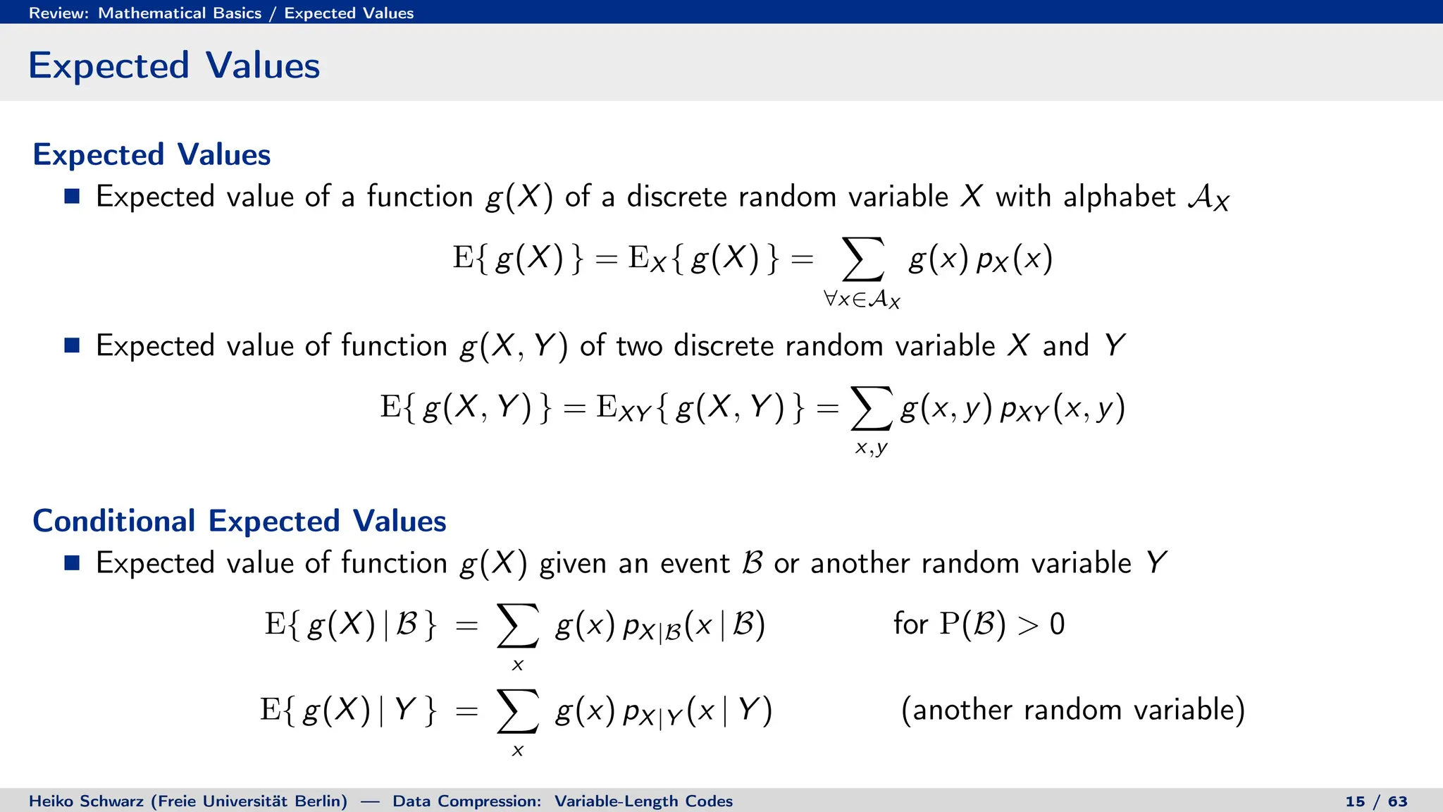Review: Mathematical Basics / Expected Values
Expected Values
Expected Values
Expected value of a function g(X) of a discrete random variable X with alphabet AX
E{ g(X) } = EX { g(X) } =
X
∀x∈AX
g(x) pX (x)
Expected value of function g(X, Y ) of two discrete random variable X and Y
E{ g(X, Y ) } = EXY { g(X, Y ) } =
X
x,y
g(x, y) pXY (x, y)
Conditional Expected Values
Expected value of function g(X) given an event B or another random variable Y
E{ g(X) | B } =
X
x
g(x) pX|B(x | B) for P(B)  0
E{ g(X) | Y } =
X
x
g(x) pX|Y (x | Y ) (another random variable)
Heiko Schwarz (Freie Universität Berlin) — Data Compression: Variable-Length Codes 15 / 63
 