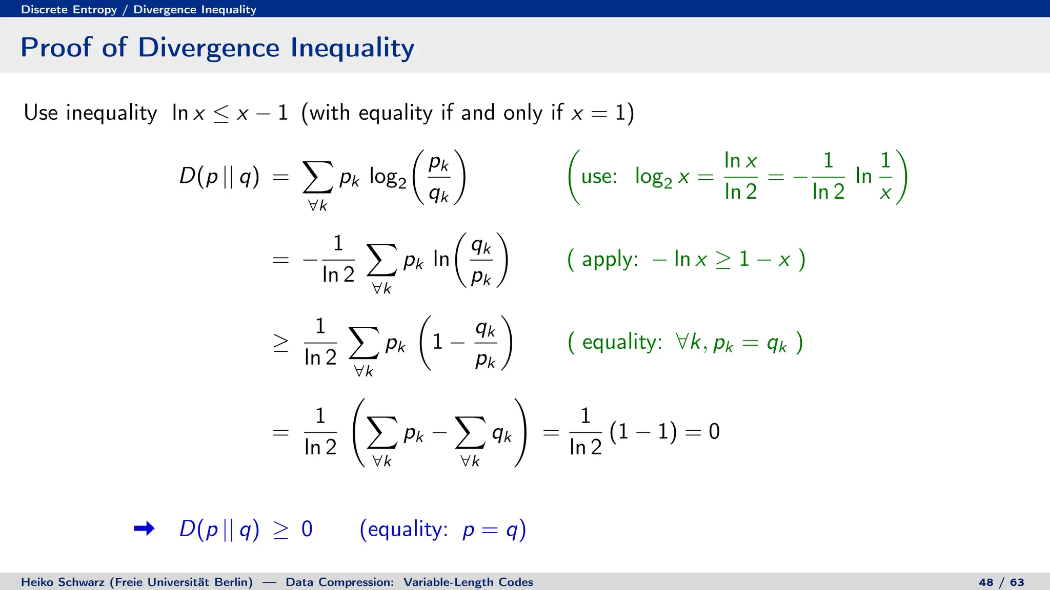 Discrete Entropy / Divergence Inequality
Proof of Divergence Inequality
Use inequality ln x ≤ x − 1 (with equality if and only if x = 1)
D(p || q) =
X
∀k
pk log2

pk
qk
 
use: log2 x =
ln x
ln 2
= −
1
ln 2
ln
1
x

= −
1
ln 2
X
∀k
pk ln

qk
pk

( apply: − ln x ≥ 1 − x )
≥
1
ln 2
X
∀k
pk

1 −
qk
pk

( equality: ∀k, pk = qk )
=
1
ln 2
X
∀k
pk −
X
∀k
qk
!
=
1
ln 2
(1 − 1) = 0
D(p || q) ≥ 0 (equality: p = q)
Heiko Schwarz (Freie Universität Berlin) — Data Compression: Variable-Length Codes 48 / 63
 