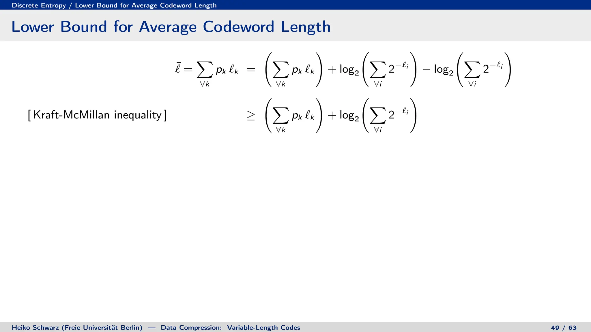 Discrete Entropy / Lower Bound for Average Codeword Length
Lower Bound for Average Codeword Length
¯
` =
X
∀k
pk `k =
X
∀k
pk `k
!
+ log2
X
∀i
2−`i
!
− log2
X
∀i
2−`i
!
[ Kraft-McMillan inequality ] ≥
X
∀k
pk `k
!
+ log2
X
∀i
2−`i
!
Heiko Schwarz (Freie Universität Berlin) — Data Compression: Variable-Length Codes 49 / 63
 
