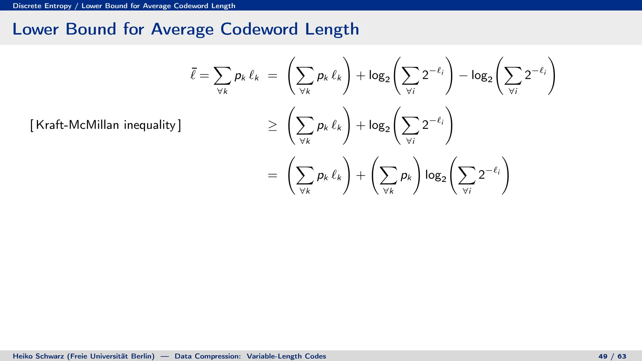 Discrete Entropy / Lower Bound for Average Codeword Length
Lower Bound for Average Codeword Length
¯
` =
X
∀k
pk `k =
X
∀k
pk `k
!
+ log2
X
∀i
2−`i
!
− log2
X
∀i
2−`i
!
[ Kraft-McMillan inequality ] ≥
X
∀k
pk `k
!
+ log2
X
∀i
2−`i
!
=
X
∀k
pk `k
!
+
X
∀k
pk
!
log2
X
∀i
2−`i
!
Heiko Schwarz (Freie Universität Berlin) — Data Compression: Variable-Length Codes 49 / 63
 