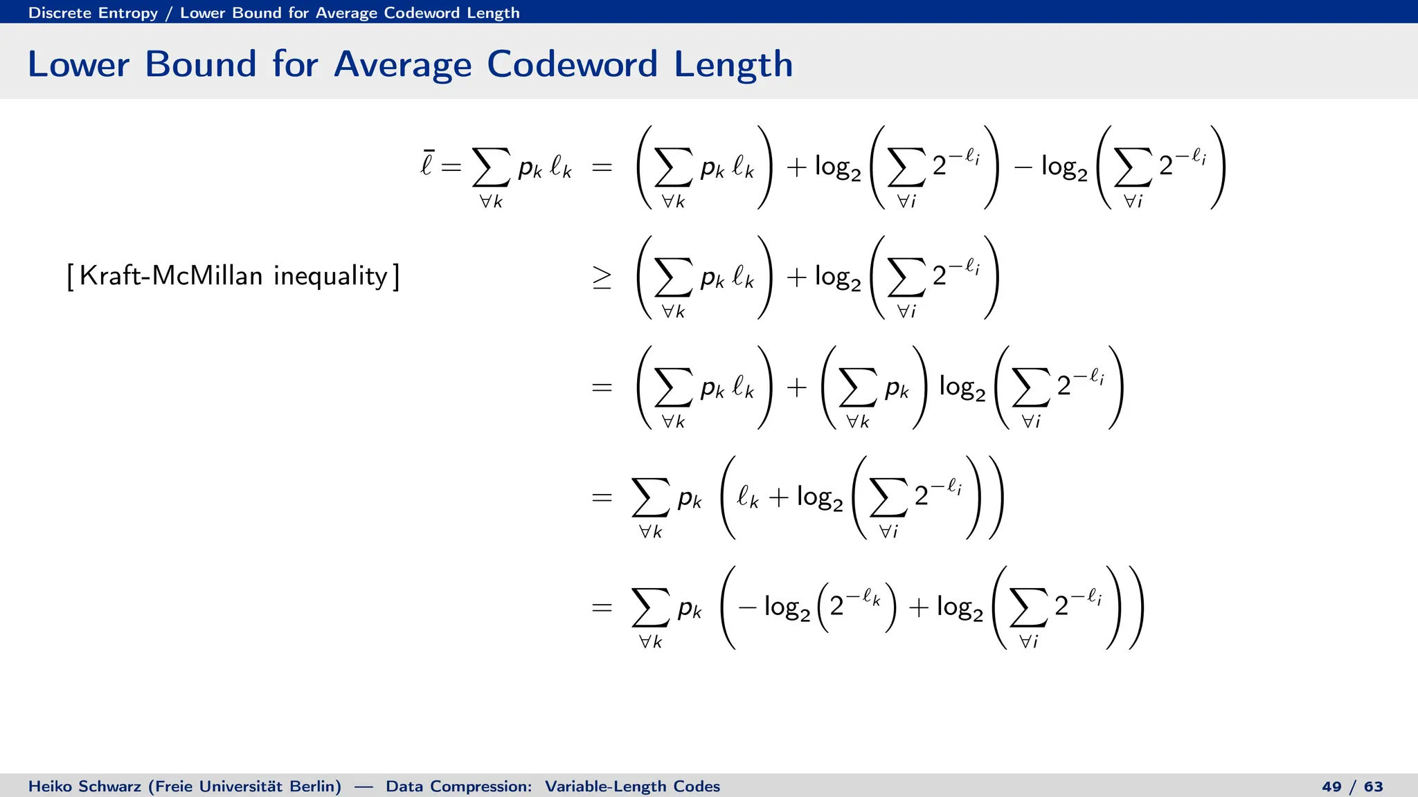 Discrete Entropy / Lower Bound for Average Codeword Length
Lower Bound for Average Codeword Length
¯
` =
X
∀k
pk `k =
X
∀k
pk `k
!
+ log2
X
∀i
2−`i
!
− log2
X
∀i
2−`i
!
[ Kraft-McMillan inequality ] ≥
X
∀k
pk `k
!
+ log2
X
∀i
2−`i
!
=
X
∀k
pk `k
!
+
X
∀k
pk
!
log2
X
∀i
2−`i
!
=
X
∀k
pk `k + log2
X
∀i
2−`i
!!
=
X
∀k
pk − log2

2−`k

+ log2
X
∀i
2−`i
!!
Heiko Schwarz (Freie Universität Berlin) — Data Compression: Variable-Length Codes 49 / 63
 
