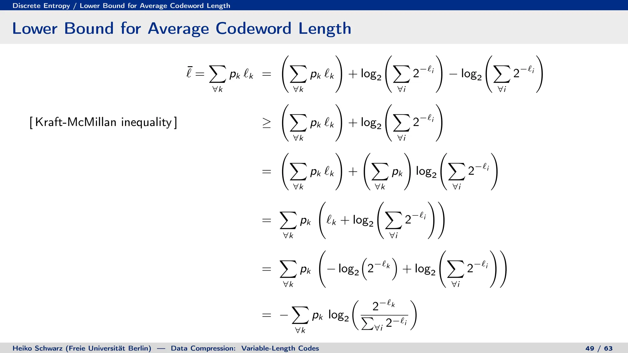Discrete Entropy / Lower Bound for Average Codeword Length
Lower Bound for Average Codeword Length
¯
` =
X
∀k
pk `k =
X
∀k
pk `k
!
+ log2
X
∀i
2−`i
!
− log2
X
∀i
2−`i
!
[ Kraft-McMillan inequality ] ≥
X
∀k
pk `k
!
+ log2
X
∀i
2−`i
!
=
X
∀k
pk `k
!
+
X
∀k
pk
!
log2
X
∀i
2−`i
!
=
X
∀k
pk `k + log2
X
∀i
2−`i
!!
=
X
∀k
pk − log2

2−`k

+ log2
X
∀i
2−`i
!!
= −
X
∀k
pk log2

2−`k
P
∀i 2−`i

Heiko Schwarz (Freie Universität Berlin) — Data Compression: Variable-Length Codes 49 / 63
 