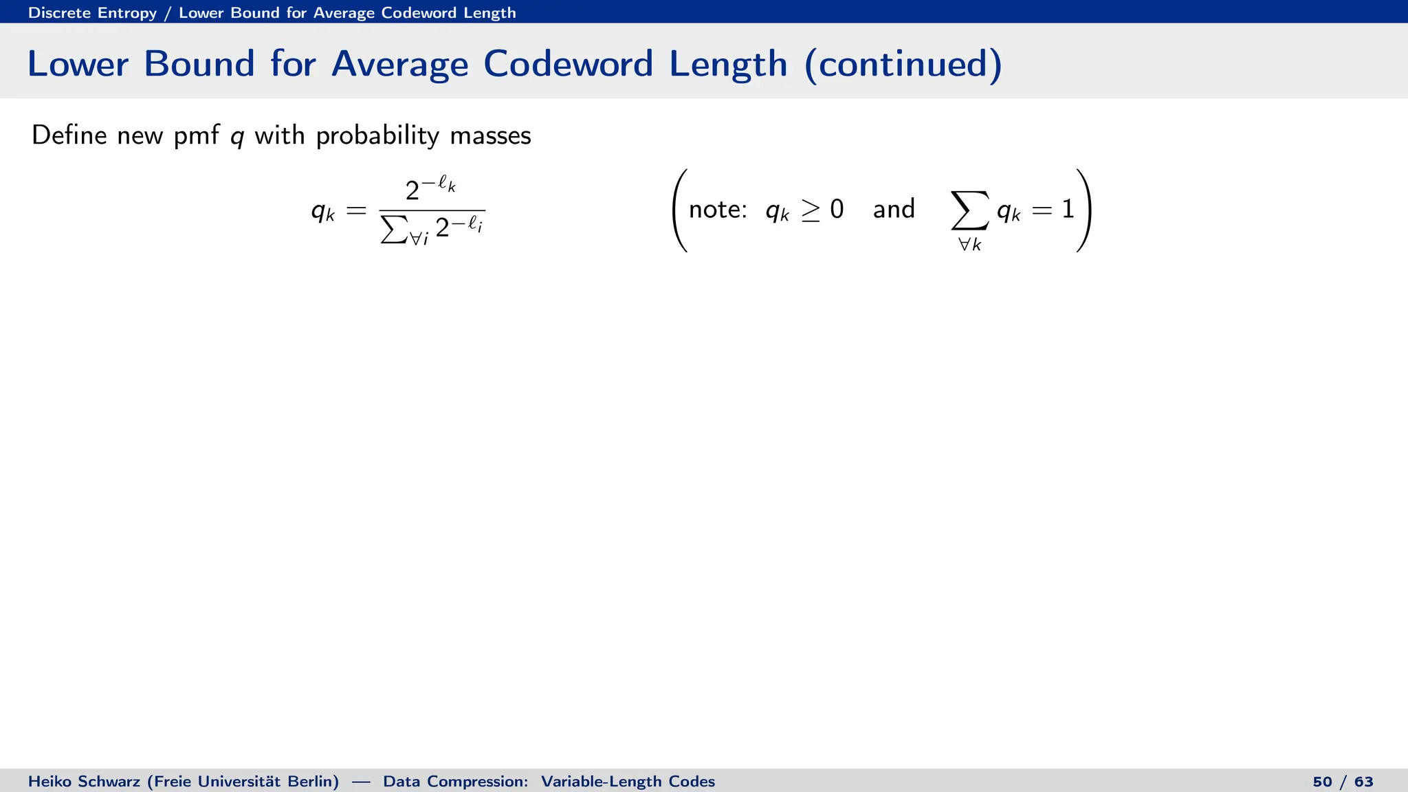 Discrete Entropy / Lower Bound for Average Codeword Length
Lower Bound for Average Codeword Length (continued)
Define new pmf q with probability masses
qk =
2−`k
P
∀i 2−`i
note: qk ≥ 0 and
X
∀k
qk = 1
!
Heiko Schwarz (Freie Universität Berlin) — Data Compression: Variable-Length Codes 50 / 63
 