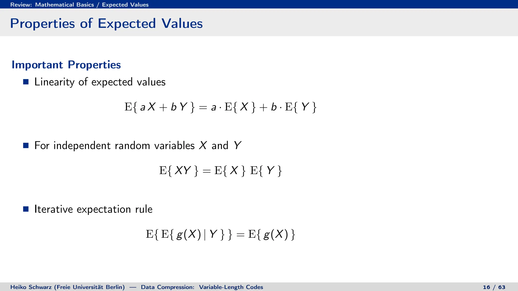 Review: Mathematical Basics / Expected Values
Properties of Expected Values
Important Properties
Linearity of expected values
E{ a X + b Y } = a · E{ X } + b · E{ Y }
For independent random variables X and Y
E{ XY } = E{ X } E{ Y }
Iterative expectation rule
E{ E{ g(X) | Y } } = E{ g(X) }
Heiko Schwarz (Freie Universität Berlin) — Data Compression: Variable-Length Codes 16 / 63
 