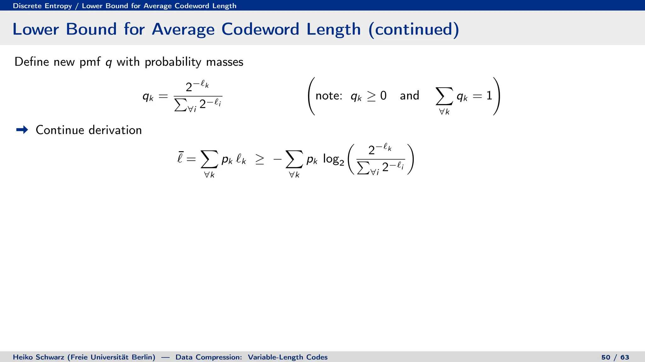 Discrete Entropy / Lower Bound for Average Codeword Length
Lower Bound for Average Codeword Length (continued)
Define new pmf q with probability masses
qk =
2−`k
P
∀i 2−`i
note: qk ≥ 0 and
X
∀k
qk = 1
!
Continue derivation
¯
` =
X
∀k
pk `k ≥ −
X
∀k
pk log2

2−`k
P
∀i 2−`i

Heiko Schwarz (Freie Universität Berlin) — Data Compression: Variable-Length Codes 50 / 63
 