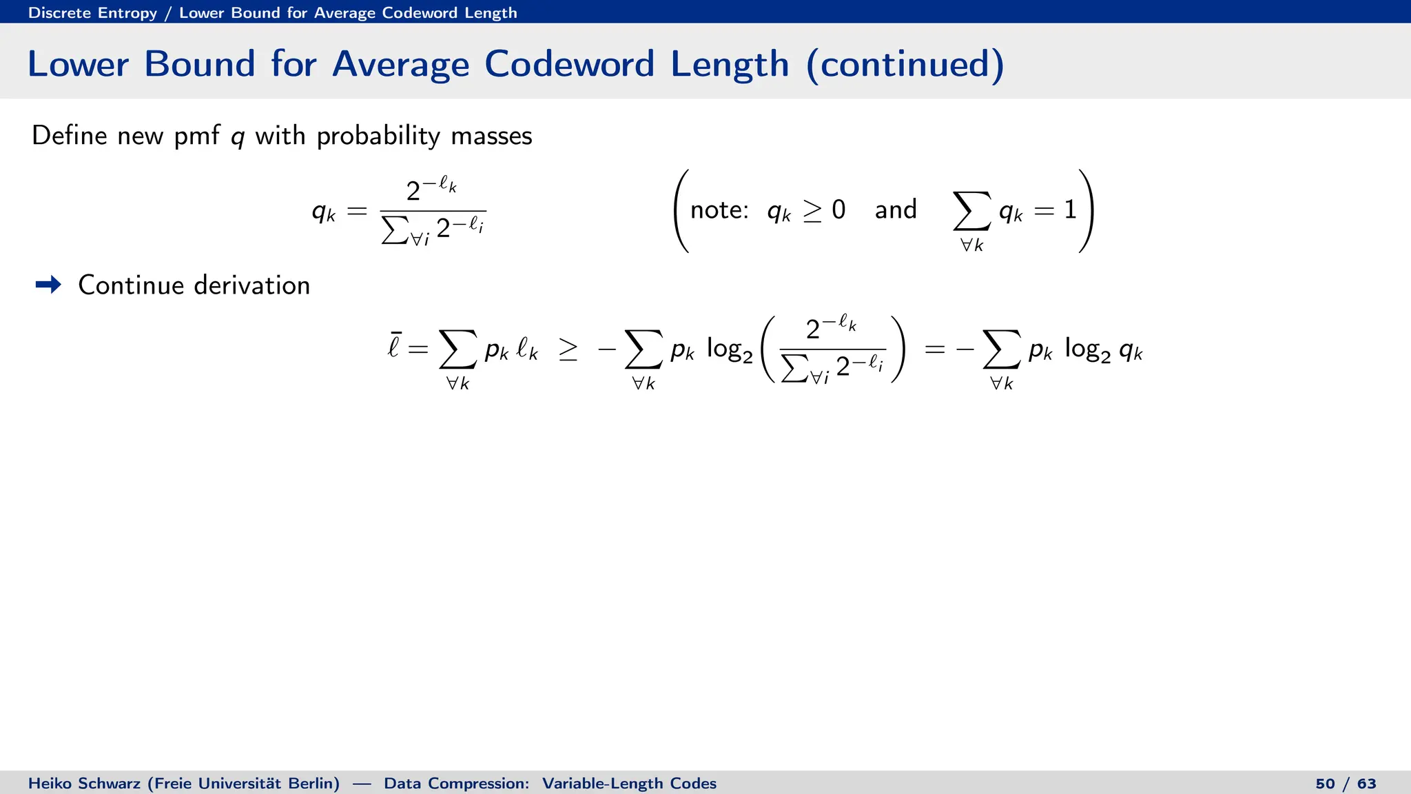 Discrete Entropy / Lower Bound for Average Codeword Length
Lower Bound for Average Codeword Length (continued)
Define new pmf q with probability masses
qk =
2−`k
P
∀i 2−`i
note: qk ≥ 0 and
X
∀k
qk = 1
!
Continue derivation
¯
` =
X
∀k
pk `k ≥ −
X
∀k
pk log2

2−`k
P
∀i 2−`i

= −
X
∀k
pk log2 qk
Heiko Schwarz (Freie Universität Berlin) — Data Compression: Variable-Length Codes 50 / 63
 