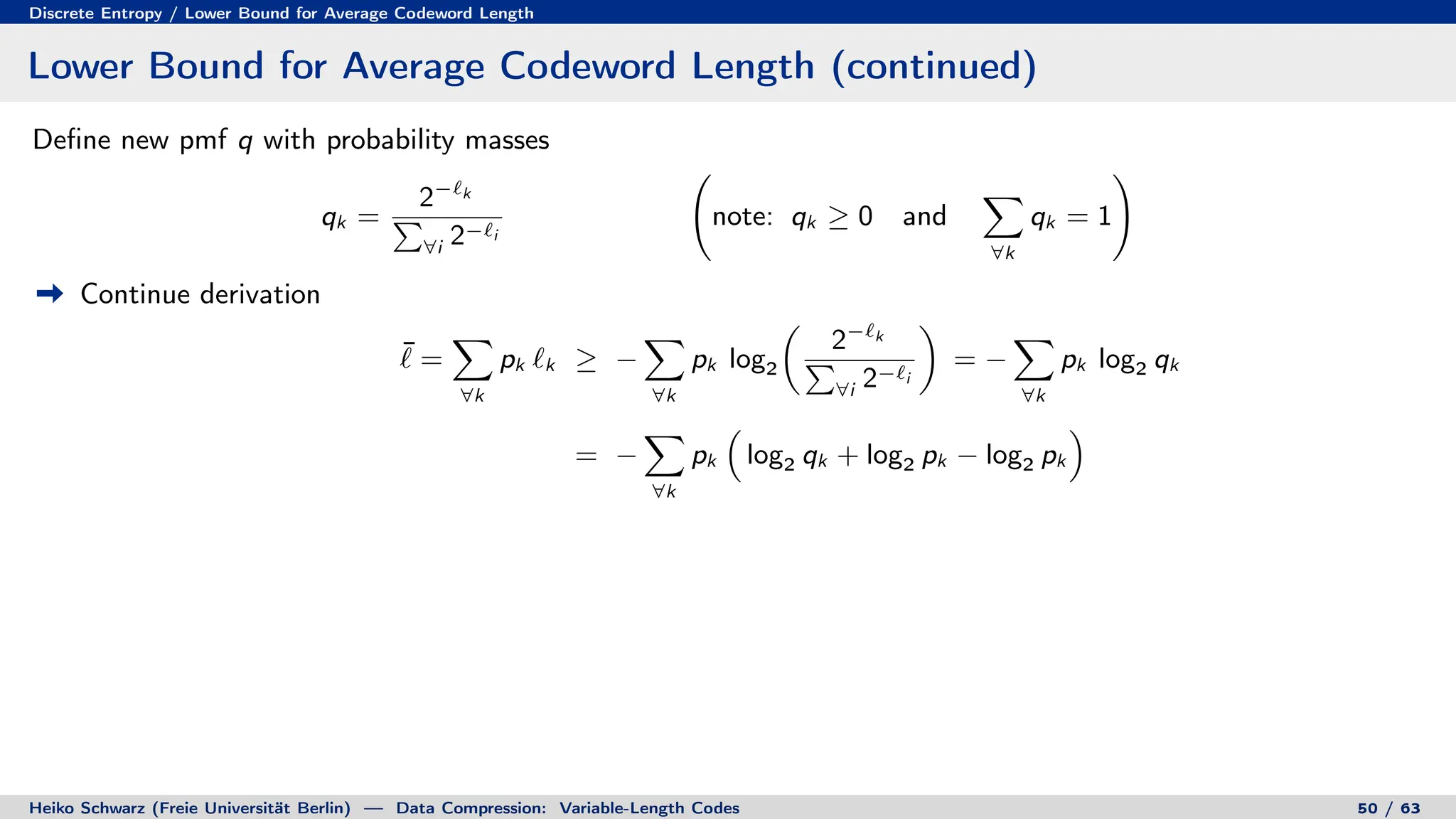 Discrete Entropy / Lower Bound for Average Codeword Length
Lower Bound for Average Codeword Length (continued)
Define new pmf q with probability masses
qk =
2−`k
P
∀i 2−`i
note: qk ≥ 0 and
X
∀k
qk = 1
!
Continue derivation
¯
` =
X
∀k
pk `k ≥ −
X
∀k
pk log2

2−`k
P
∀i 2−`i

= −
X
∀k
pk log2 qk
= −
X
∀k
pk

log2 qk + log2 pk − log2 pk

Heiko Schwarz (Freie Universität Berlin) — Data Compression: Variable-Length Codes 50 / 63
 