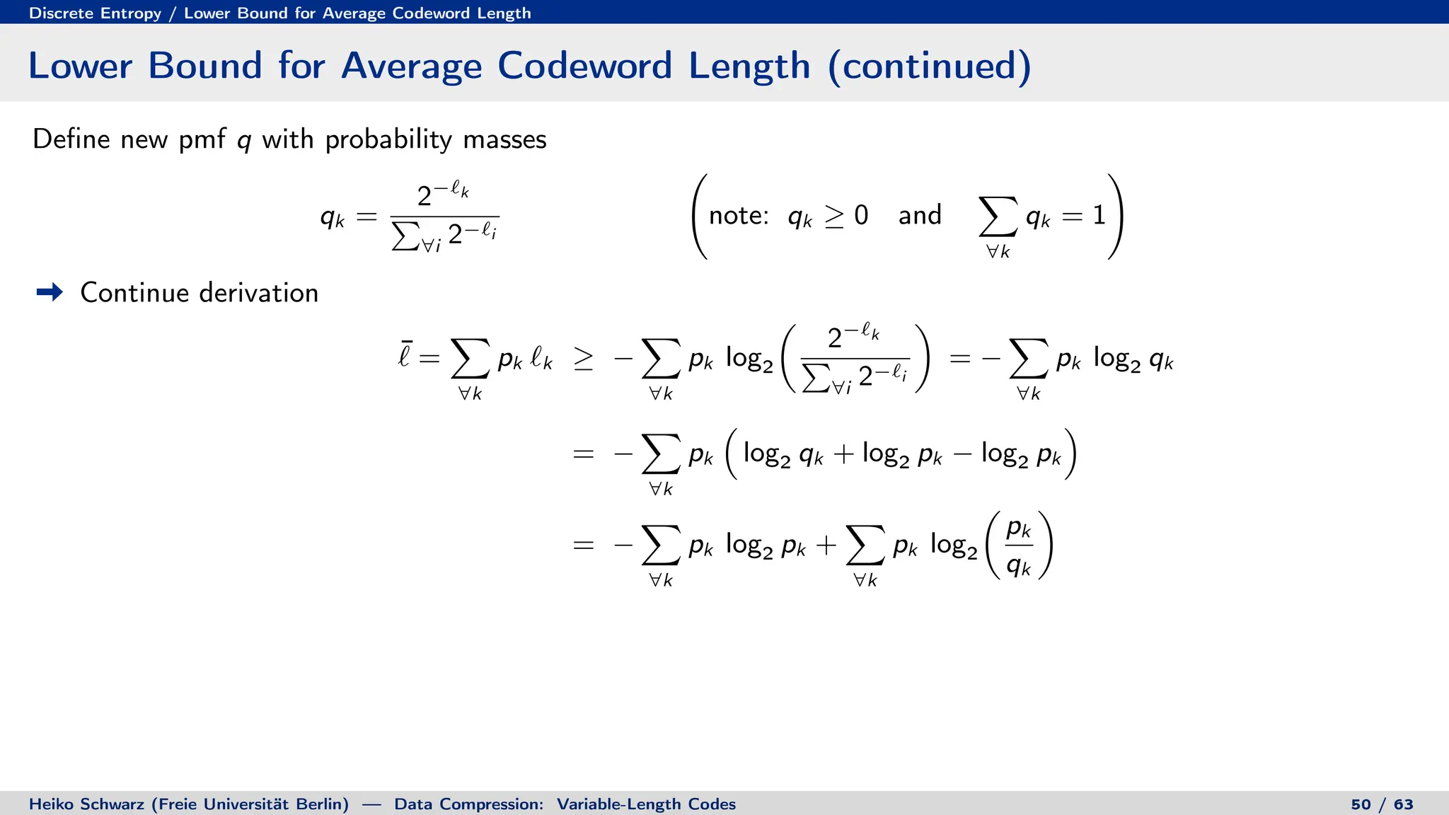 Discrete Entropy / Lower Bound for Average Codeword Length
Lower Bound for Average Codeword Length (continued)
Define new pmf q with probability masses
qk =
2−`k
P
∀i 2−`i
note: qk ≥ 0 and
X
∀k
qk = 1
!
Continue derivation
¯
` =
X
∀k
pk `k ≥ −
X
∀k
pk log2

2−`k
P
∀i 2−`i

= −
X
∀k
pk log2 qk
= −
X
∀k
pk

log2 qk + log2 pk − log2 pk

= −
X
∀k
pk log2 pk +
X
∀k
pk log2

pk
qk

Heiko Schwarz (Freie Universität Berlin) — Data Compression: Variable-Length Codes 50 / 63
 