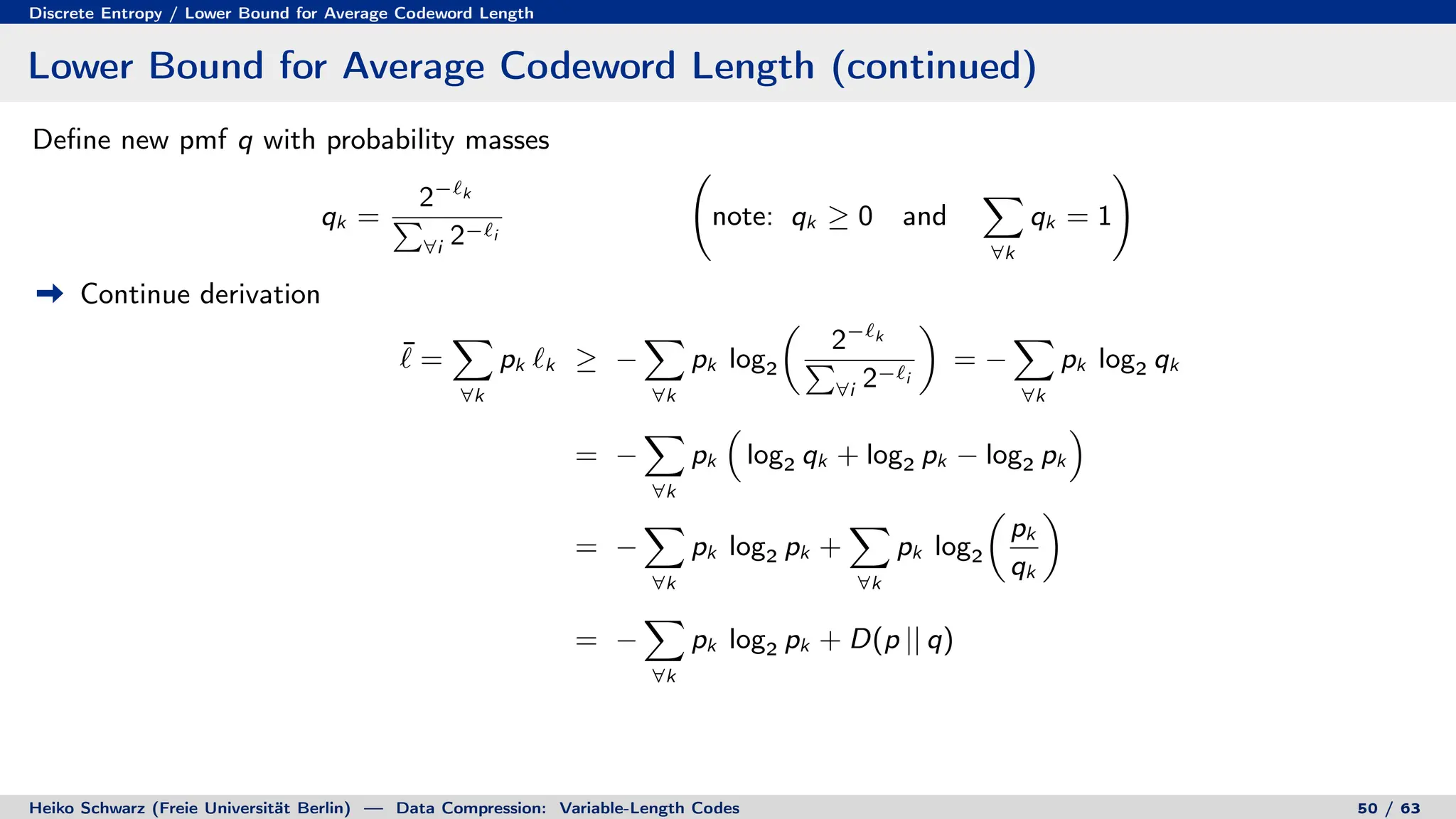 Discrete Entropy / Lower Bound for Average Codeword Length
Lower Bound for Average Codeword Length (continued)
Define new pmf q with probability masses
qk =
2−`k
P
∀i 2−`i
note: qk ≥ 0 and
X
∀k
qk = 1
!
Continue derivation
¯
` =
X
∀k
pk `k ≥ −
X
∀k
pk log2

2−`k
P
∀i 2−`i

= −
X
∀k
pk log2 qk
= −
X
∀k
pk

log2 qk + log2 pk − log2 pk

= −
X
∀k
pk log2 pk +
X
∀k
pk log2

pk
qk

= −
X
∀k
pk log2 pk + D(p || q)
Heiko Schwarz (Freie Universität Berlin) — Data Compression: Variable-Length Codes 50 / 63
 