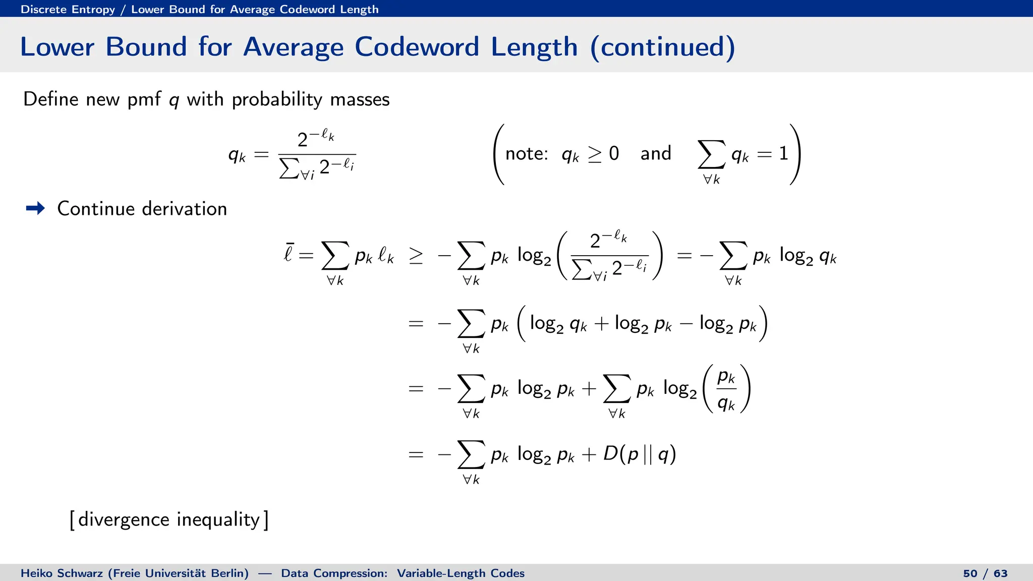 Discrete Entropy / Lower Bound for Average Codeword Length
Lower Bound for Average Codeword Length (continued)
Define new pmf q with probability masses
qk =
2−`k
P
∀i 2−`i
note: qk ≥ 0 and
X
∀k
qk = 1
!
Continue derivation
¯
` =
X
∀k
pk `k ≥ −
X
∀k
pk log2

2−`k
P
∀i 2−`i

= −
X
∀k
pk log2 qk
= −
X
∀k
pk

log2 qk + log2 pk − log2 pk

= −
X
∀k
pk log2 pk +
X
∀k
pk log2

pk
qk

= −
X
∀k
pk log2 pk + D(p || q)
[ divergence inequality ]
Heiko Schwarz (Freie Universität Berlin) — Data Compression: Variable-Length Codes 50 / 63
 