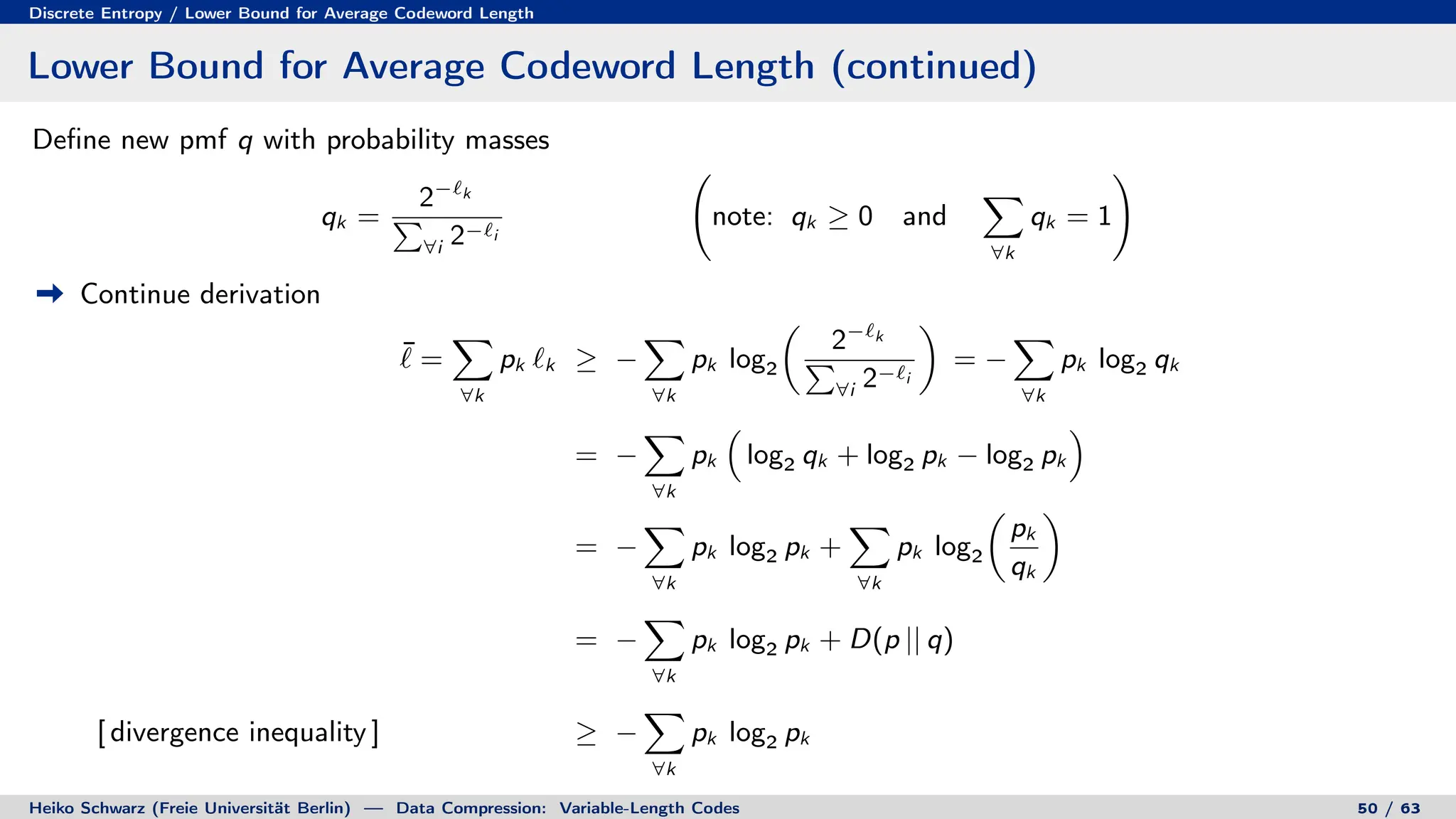 Discrete Entropy / Lower Bound for Average Codeword Length
Lower Bound for Average Codeword Length (continued)
Define new pmf q with probability masses
qk =
2−`k
P
∀i 2−`i
note: qk ≥ 0 and
X
∀k
qk = 1
!
Continue derivation
¯
` =
X
∀k
pk `k ≥ −
X
∀k
pk log2

2−`k
P
∀i 2−`i

= −
X
∀k
pk log2 qk
= −
X
∀k
pk

log2 qk + log2 pk − log2 pk

= −
X
∀k
pk log2 pk +
X
∀k
pk log2

pk
qk

= −
X
∀k
pk log2 pk + D(p || q)
[ divergence inequality ] ≥ −
X
∀k
pk log2 pk
Heiko Schwarz (Freie Universität Berlin) — Data Compression: Variable-Length Codes 50 / 63
 