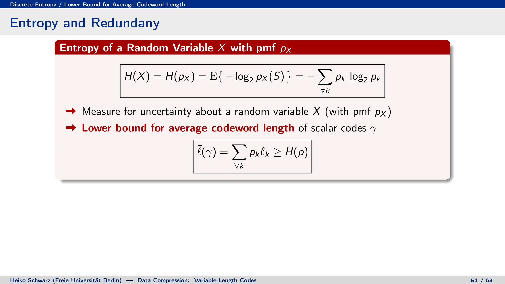 Discrete Entropy / Lower Bound for Average Codeword Length
Entropy and Redundany
Entropy of a Random Variable X with pmf pX
H(X) = H(pX ) = E{ − log2 pX (S) } = −
X
∀k
pk log2 pk
Measure for uncertainty about a random variable X (with pmf pX )
Lower bound for average codeword length of scalar codes γ
¯
`(γ) =
X
∀k
pk `k ≥ H(p)
Heiko Schwarz (Freie Universität Berlin) — Data Compression: Variable-Length Codes 51 / 63
 