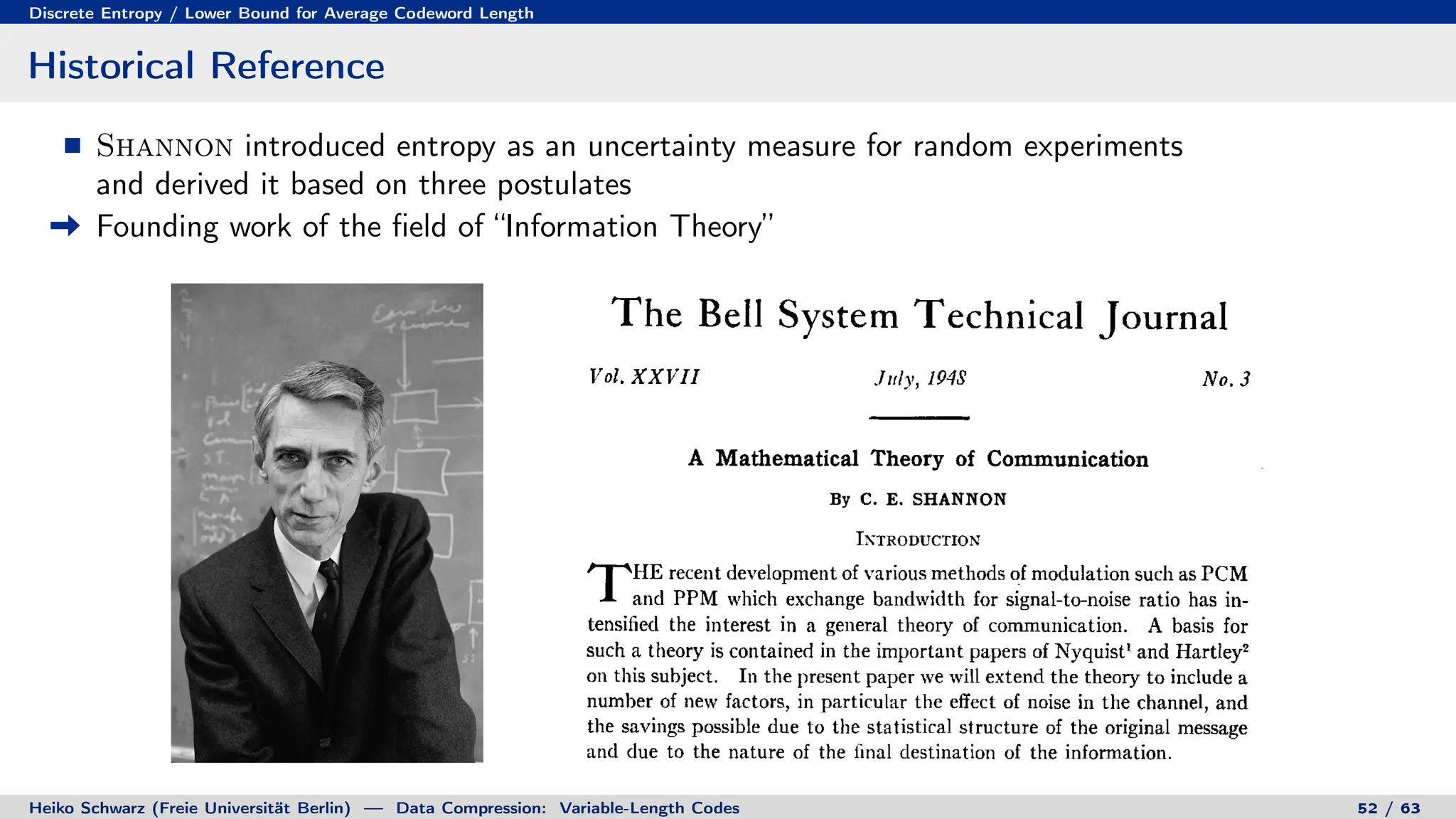 Discrete Entropy / Lower Bound for Average Codeword Length
Historical Reference
Shannon introduced entropy as an uncertainty measure for random experiments
and derived it based on three postulates
Founding work of the field of “Information Theory”
Heiko Schwarz (Freie Universität Berlin) — Data Compression: Variable-Length Codes 52 / 63
 