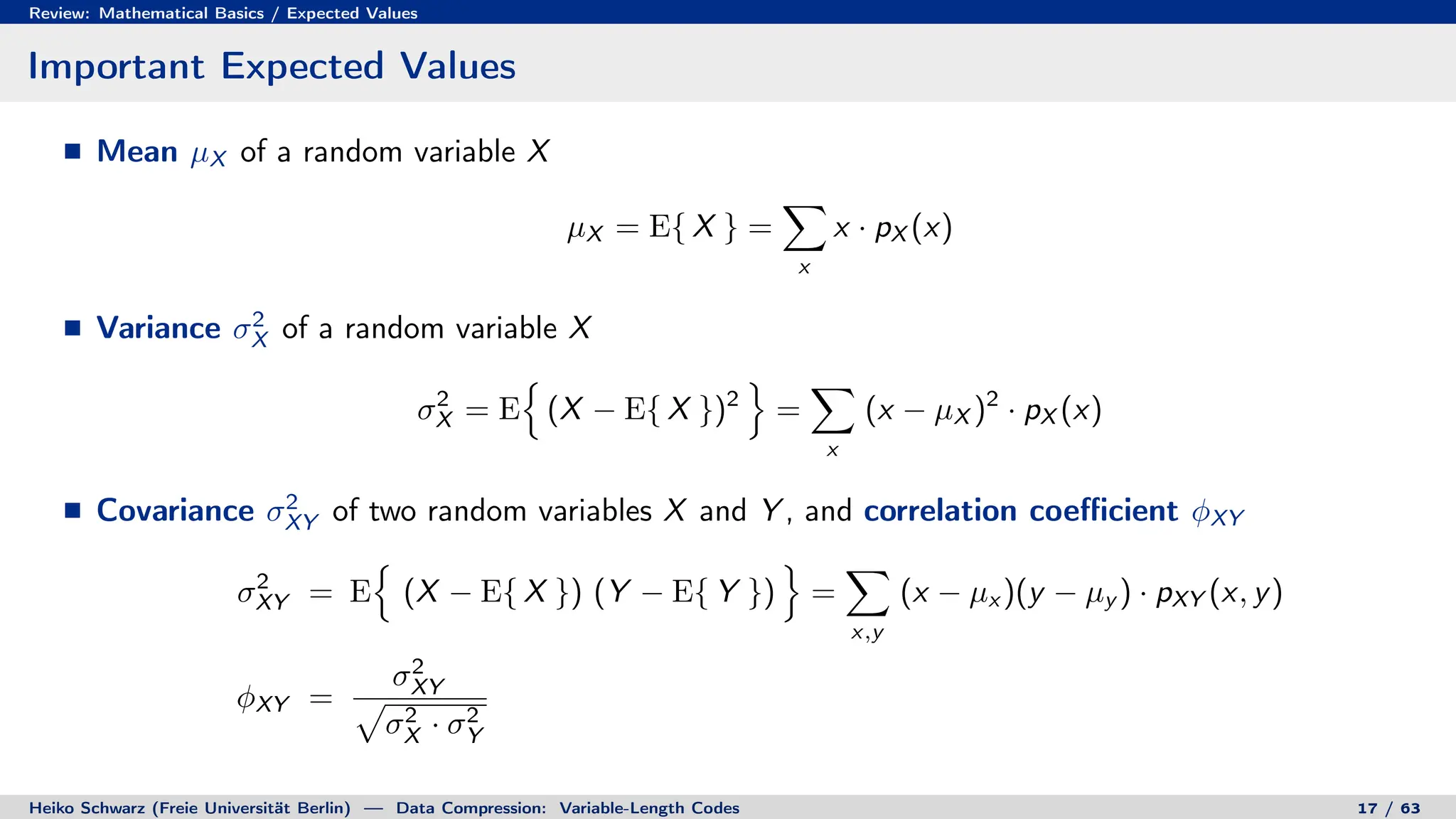 Review: Mathematical Basics / Expected Values
Important Expected Values
Mean µX of a random variable X
µX = E{ X } =
X
x
x · pX (x)
Variance σ2
X of a random variable X
σ2
X = E
n
(X − E{ X })2
o
=
X
x
(x − µX )2
· pX (x)
Covariance σ2
XY of two random variables X and Y , and correlation coefficient φXY
σ2
XY = E
n
(X − E{ X }) (Y − E{ Y })
o
=
X
x,y
(x − µx )(y − µy ) · pXY (x, y)
φXY =
σ2
XY
p
σ2
X · σ2
Y
Heiko Schwarz (Freie Universität Berlin) — Data Compression: Variable-Length Codes 17 / 63
 