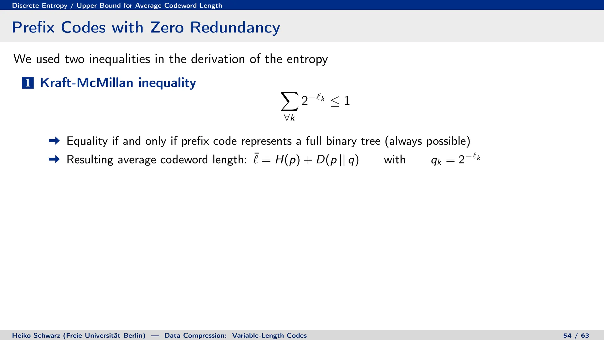 Discrete Entropy / Upper Bound for Average Codeword Length
Prefix Codes with Zero Redundancy
We used two inequalities in the derivation of the entropy
1 Kraft-McMillan inequality X
∀k
2−`k
≤ 1
Equality if and only if prefix code represents a full binary tree (always possible)
Resulting average codeword length: ¯
` = H(p) + D(p || q) with qk = 2−`k
Heiko Schwarz (Freie Universität Berlin) — Data Compression: Variable-Length Codes 54 / 63
 