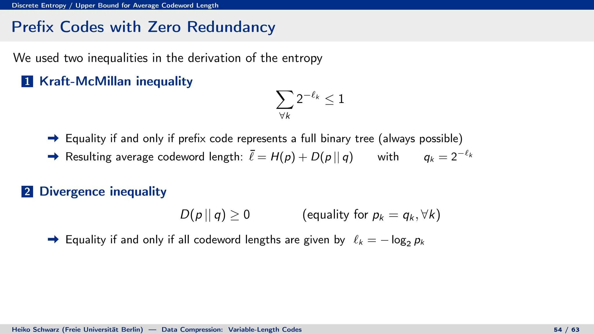 Discrete Entropy / Upper Bound for Average Codeword Length
Prefix Codes with Zero Redundancy
We used two inequalities in the derivation of the entropy
1 Kraft-McMillan inequality X
∀k
2−`k
≤ 1
Equality if and only if prefix code represents a full binary tree (always possible)
Resulting average codeword length: ¯
` = H(p) + D(p || q) with qk = 2−`k
2 Divergence inequality
D(p || q) ≥ 0 (equality for pk = qk , ∀k)
Equality if and only if all codeword lengths are given by `k = − log2 pk
Heiko Schwarz (Freie Universität Berlin) — Data Compression: Variable-Length Codes 54 / 63
 