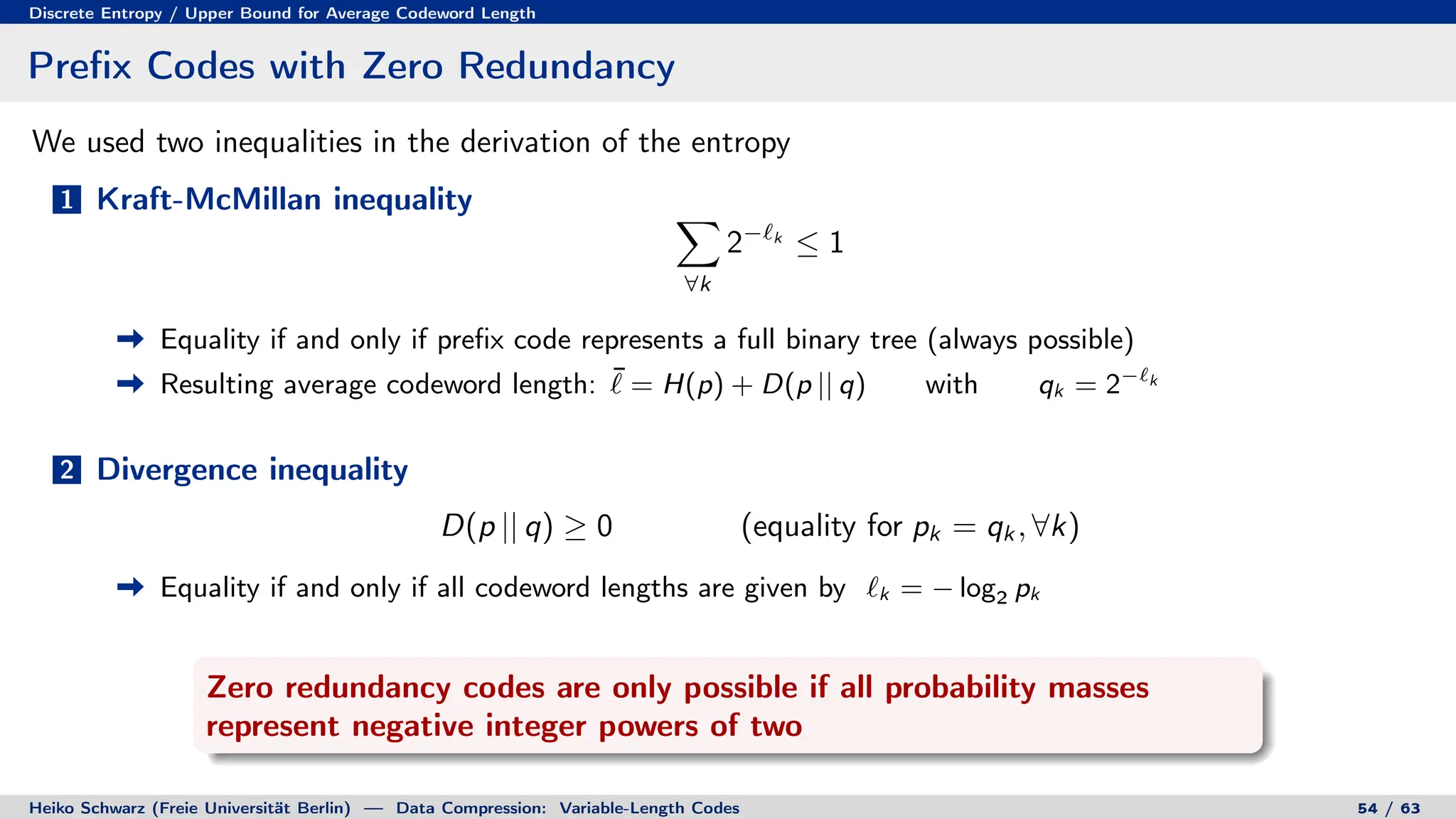 Discrete Entropy / Upper Bound for Average Codeword Length
Prefix Codes with Zero Redundancy
We used two inequalities in the derivation of the entropy
1 Kraft-McMillan inequality X
∀k
2−`k
≤ 1
Equality if and only if prefix code represents a full binary tree (always possible)
Resulting average codeword length: ¯
` = H(p) + D(p || q) with qk = 2−`k
2 Divergence inequality
D(p || q) ≥ 0 (equality for pk = qk , ∀k)
Equality if and only if all codeword lengths are given by `k = − log2 pk
Zero redundancy codes are only possible if all probability masses
represent negative integer powers of two
Heiko Schwarz (Freie Universität Berlin) — Data Compression: Variable-Length Codes 54 / 63
 