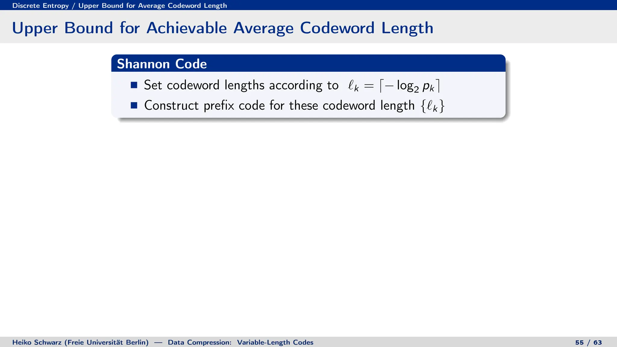 Discrete Entropy / Upper Bound for Average Codeword Length
Upper Bound for Achievable Average Codeword Length
Shannon Code
Set codeword lengths according to `k = d− log2 pk e
Construct prefix code for these codeword length {`k }
Heiko Schwarz (Freie Universität Berlin) — Data Compression: Variable-Length Codes 55 / 63
 