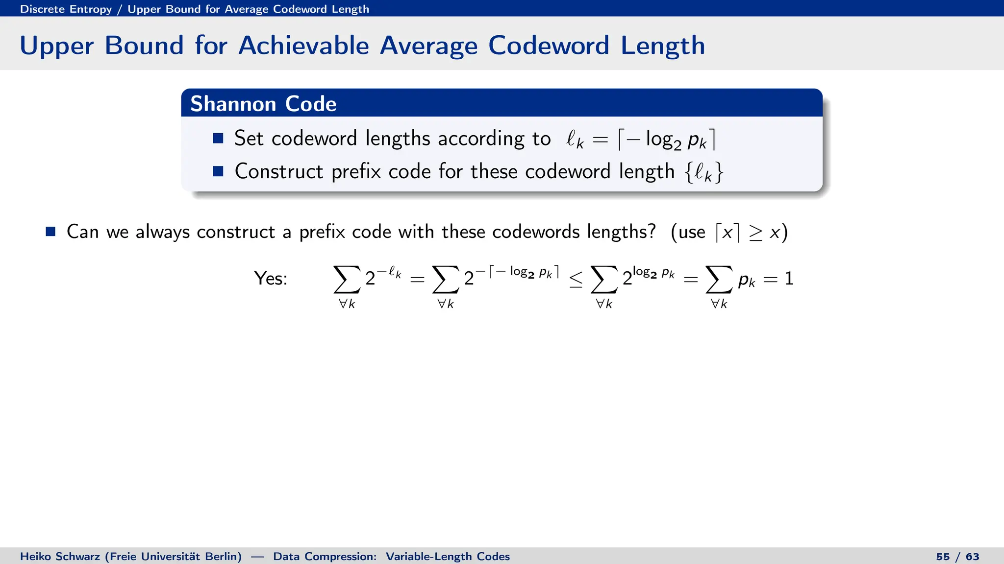 Discrete Entropy / Upper Bound for Average Codeword Length
Upper Bound for Achievable Average Codeword Length
Shannon Code
Set codeword lengths according to `k = d− log2 pk e
Construct prefix code for these codeword length {`k }
Can we always construct a prefix code with these codewords lengths? (use dxe ≥ x)
Yes:
X
∀k
2−`k
=
X
∀k
2−d− log2 pk e
≤
X
∀k
2log2 pk
=
X
∀k
pk = 1
Heiko Schwarz (Freie Universität Berlin) — Data Compression: Variable-Length Codes 55 / 63
 
