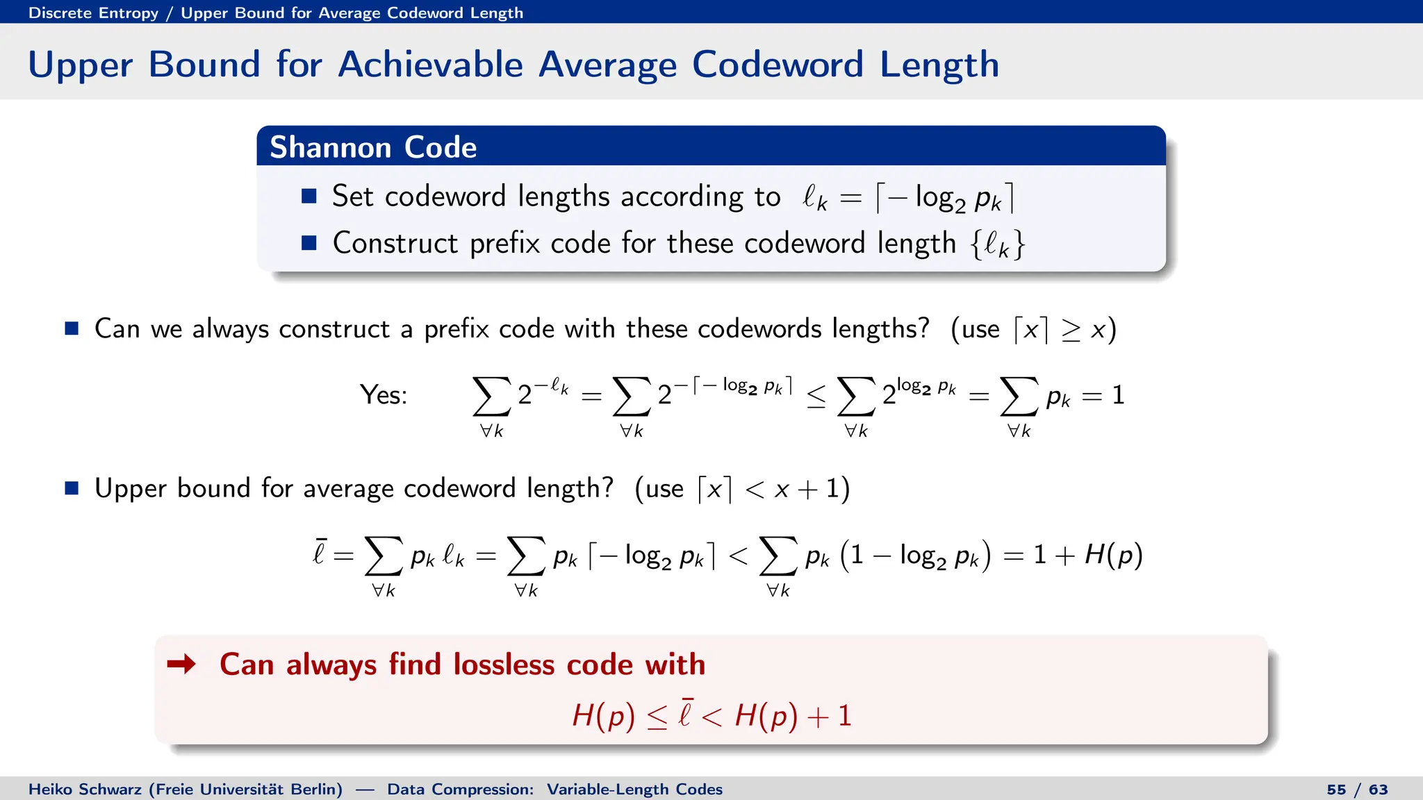 Discrete Entropy / Upper Bound for Average Codeword Length
Upper Bound for Achievable Average Codeword Length
Shannon Code
Set codeword lengths according to `k = d− log2 pk e
Construct prefix code for these codeword length {`k }
Can we always construct a prefix code with these codewords lengths? (use dxe ≥ x)
Yes:
X
∀k
2−`k
=
X
∀k
2−d− log2 pk e
≤
X
∀k
2log2 pk
=
X
∀k
pk = 1
Upper bound for average codeword length? (use dxe  x + 1)
¯
` =
X
∀k
pk `k =
X
∀k
pk d− log2 pk e 
X
∀k
pk 1 − log2 pk

= 1 + H(p)
Can always find lossless code with
H(p) ≤ ¯
`  H(p) + 1
Heiko Schwarz (Freie Universität Berlin) — Data Compression: Variable-Length Codes 55 / 63
 