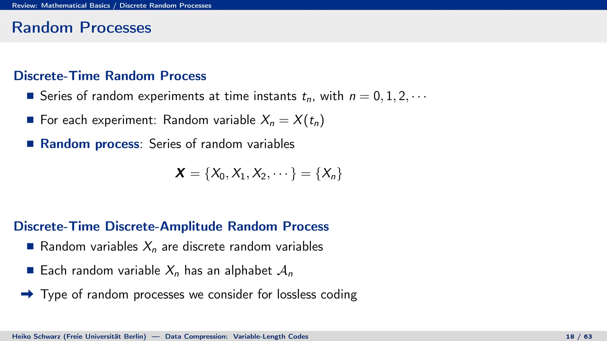 Review: Mathematical Basics / Discrete Random Processes
Random Processes
Discrete-Time Random Process
Series of random experiments at time instants tn, with n = 0, 1, 2, · · ·
For each experiment: Random variable Xn = X(tn)
Random process: Series of random variables
X = {X0, X1, X2, · · · } = {Xn}
Discrete-Time Discrete-Amplitude Random Process
Random variables Xn are discrete random variables
Each random variable Xn has an alphabet An
Type of random processes we consider for lossless coding
Heiko Schwarz (Freie Universität Berlin) — Data Compression: Variable-Length Codes 18 / 63
 