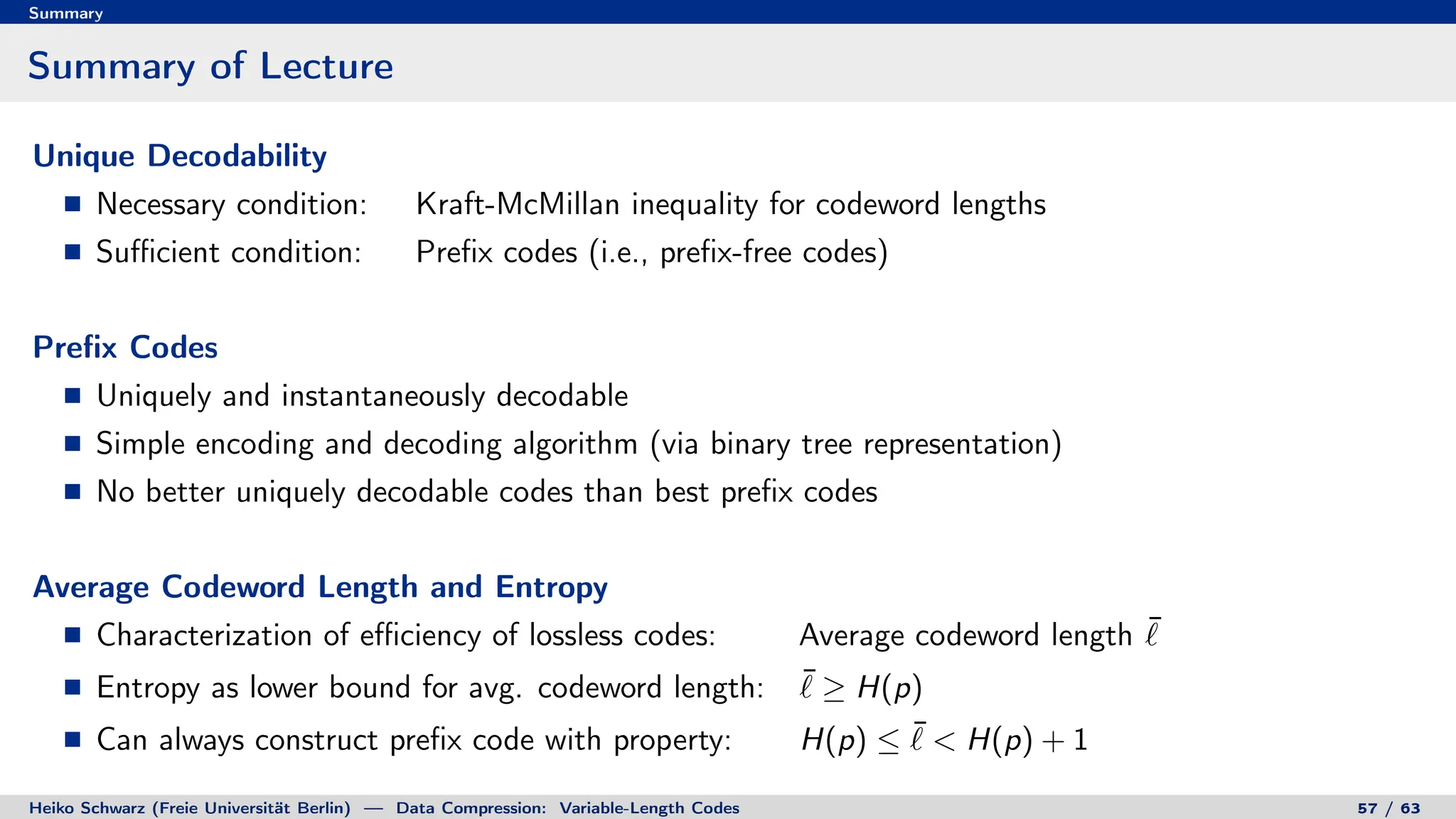 Summary
Summary of Lecture
Unique Decodability
Necessary condition: Kraft-McMillan inequality for codeword lengths
Sufficient condition: Prefix codes (i.e., prefix-free codes)
Prefix Codes
Uniquely and instantaneously decodable
Simple encoding and decoding algorithm (via binary tree representation)
No better uniquely decodable codes than best prefix codes
Average Codeword Length and Entropy
Characterization of efficiency of lossless codes: Average codeword length ¯
`
Entropy as lower bound for avg. codeword length: ¯
` ≥ H(p)
Can always construct prefix code with property: H(p) ≤ ¯
`  H(p) + 1
Heiko Schwarz (Freie Universität Berlin) — Data Compression: Variable-Length Codes 57 / 63
 