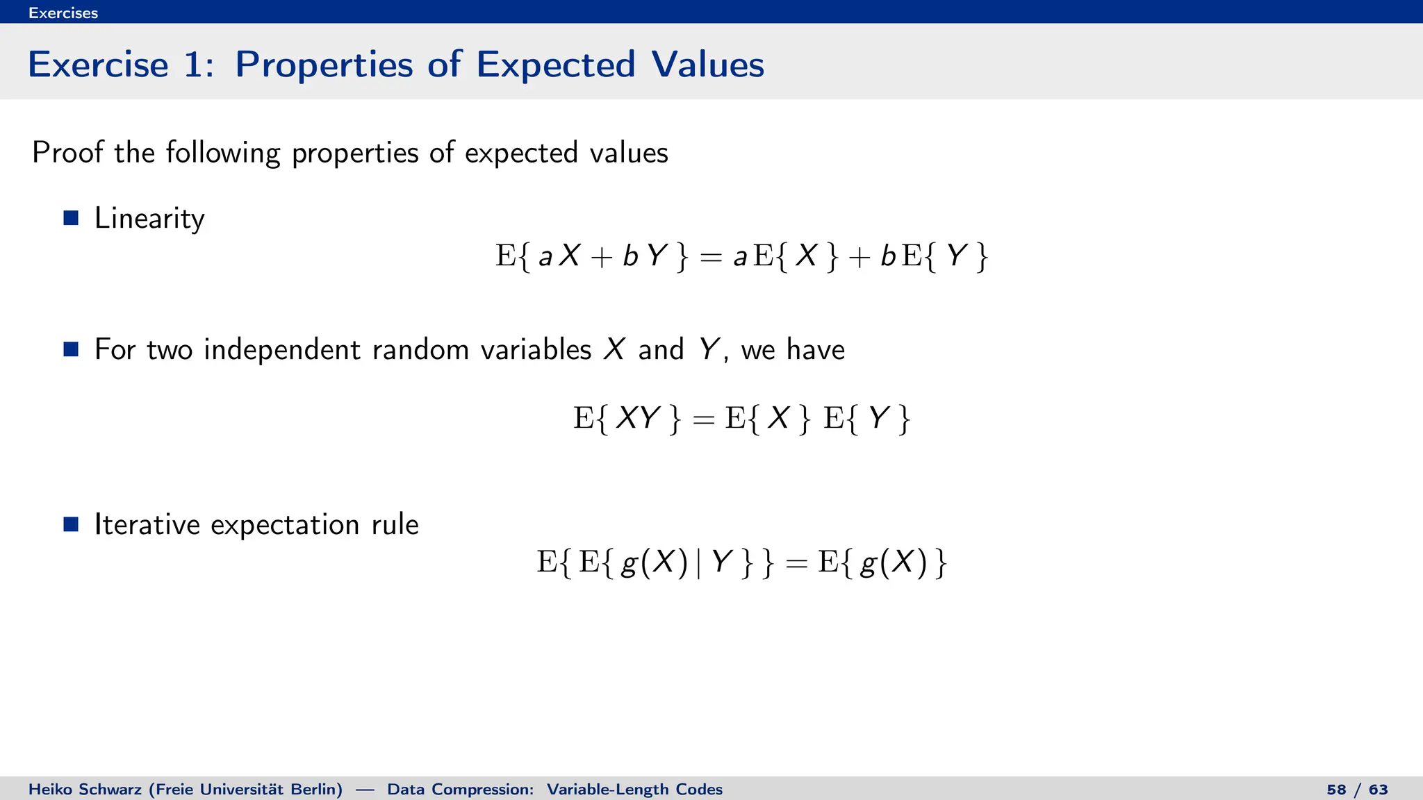 Exercises
Exercise 1: Properties of Expected Values
Proof the following properties of expected values
Linearity
E{ a X + b Y } = a E{ X } + b E{ Y }
For two independent random variables X and Y , we have
E{ XY } = E{ X } E{ Y }
Iterative expectation rule
E{ E{ g(X) | Y } } = E{ g(X) }
Heiko Schwarz (Freie Universität Berlin) — Data Compression: Variable-Length Codes 58 / 63
 