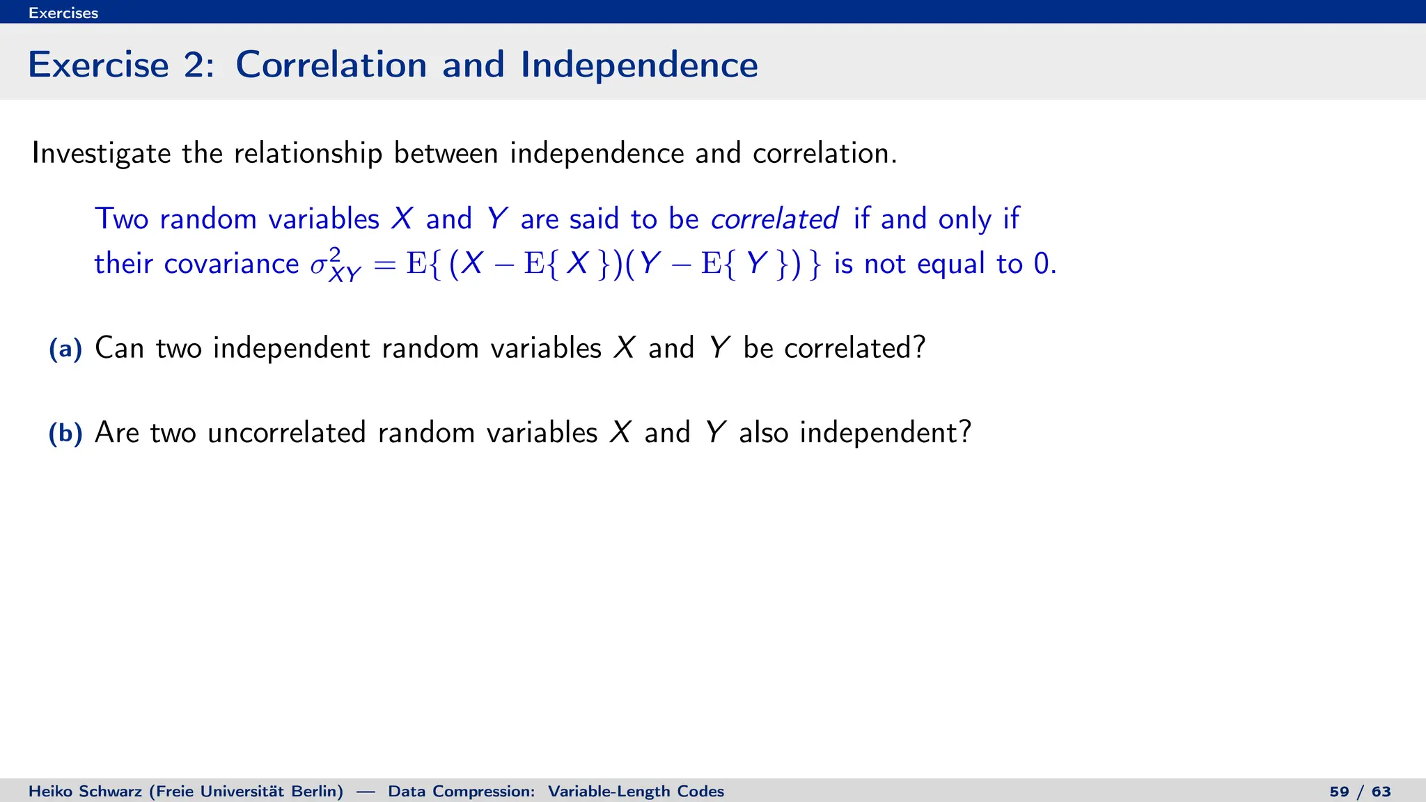 Exercises
Exercise 2: Correlation and Independence
Investigate the relationship between independence and correlation.
Two random variables X and Y are said to be correlated if and only if
their covariance σ2
XY = E{ (X − E{ X })(Y − E{ Y }) } is not equal to 0.
(a) Can two independent random variables X and Y be correlated?
(b) Are two uncorrelated random variables X and Y also independent?
Heiko Schwarz (Freie Universität Berlin) — Data Compression: Variable-Length Codes 59 / 63
 