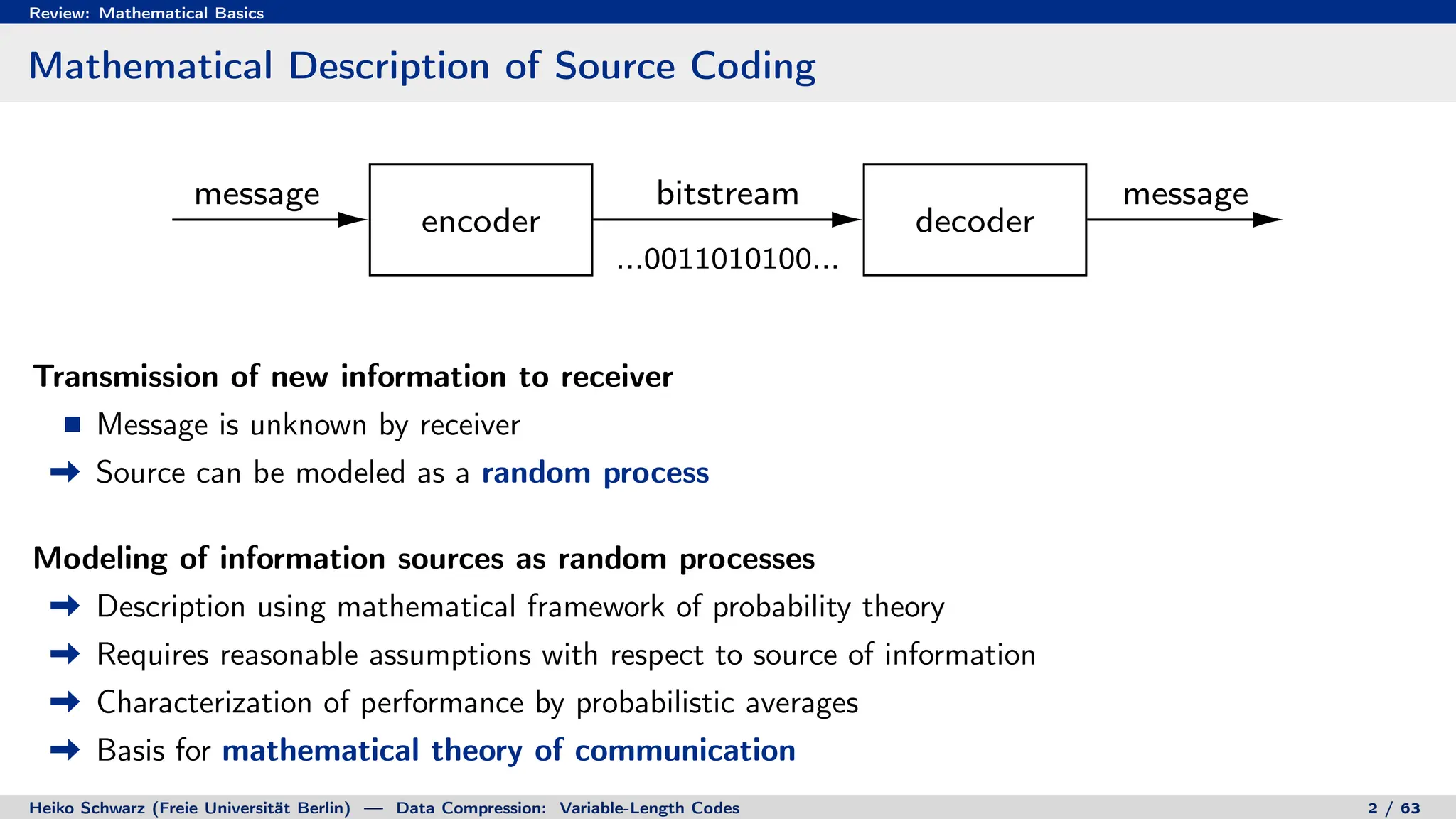 Review: Mathematical Basics
Mathematical Description of Source Coding
encoder decoder
message bitstream
...0011010100...
message
Transmission of new information to receiver
Message is unknown by receiver
Source can be modeled as a random process
Modeling of information sources as random processes
Description using mathematical framework of probability theory
Requires reasonable assumptions with respect to source of information
Characterization of performance by probabilistic averages
Basis for mathematical theory of communication
Heiko Schwarz (Freie Universität Berlin) — Data Compression: Variable-Length Codes 2 / 63
 