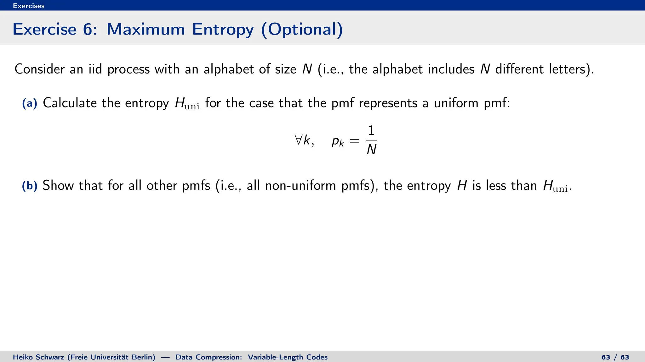 Exercises
Exercise 6: Maximum Entropy (Optional)
Consider an iid process with an alphabet of size N (i.e., the alphabet includes N different letters).
(a) Calculate the entropy Huni for the case that the pmf represents a uniform pmf:
∀k, pk =
1
N
(b) Show that for all other pmfs (i.e., all non-uniform pmfs), the entropy H is less than Huni.
Heiko Schwarz (Freie Universität Berlin) — Data Compression: Variable-Length Codes 63 / 63
 