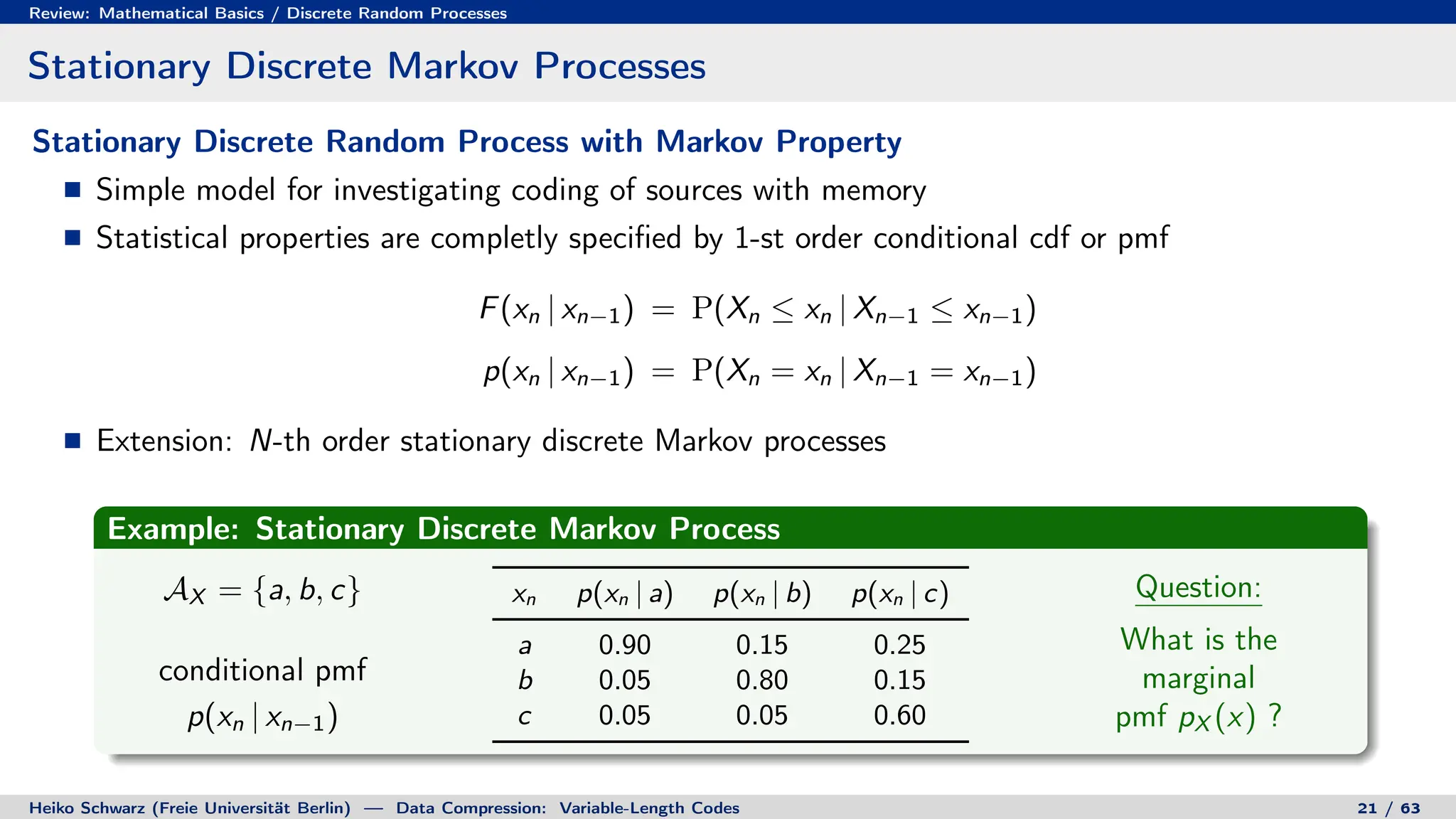 Review: Mathematical Basics / Discrete Random Processes
Stationary Discrete Markov Processes
Stationary Discrete Random Process with Markov Property
Simple model for investigating coding of sources with memory
Statistical properties are completly specified by 1-st order conditional cdf or pmf
F(xn | xn−1) = P(Xn ≤ xn | Xn−1 ≤ xn−1)
p(xn | xn−1) = P(Xn = xn | Xn−1 = xn−1)
Extension: N-th order stationary discrete Markov processes
Example: Stationary Discrete Markov Process
AX = {a, b, c}
conditional pmf
p(xn | xn−1)
xn p(xn | a) p(xn | b) p(xn | c)
a 0.90 0.15 0.25
b 0.05 0.80 0.15
c 0.05 0.05 0.60
Question:
What is the
marginal
pmf pX (x) ?
Heiko Schwarz (Freie Universität Berlin) — Data Compression: Variable-Length Codes 21 / 63
 