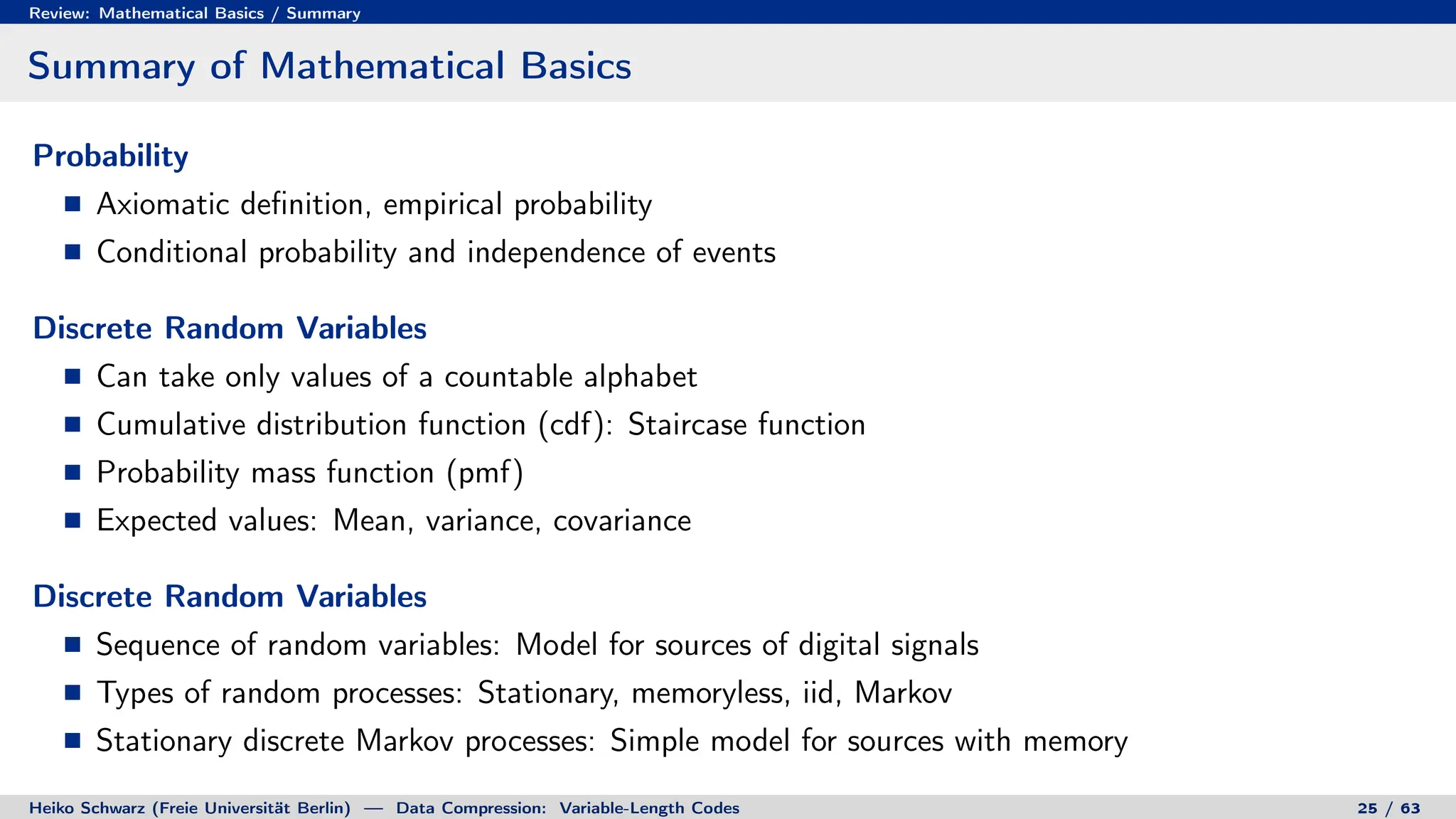 Review: Mathematical Basics / Summary
Summary of Mathematical Basics
Probability
Axiomatic definition, empirical probability
Conditional probability and independence of events
Discrete Random Variables
Can take only values of a countable alphabet
Cumulative distribution function (cdf): Staircase function
Probability mass function (pmf)
Expected values: Mean, variance, covariance
Discrete Random Variables
Sequence of random variables: Model for sources of digital signals
Types of random processes: Stationary, memoryless, iid, Markov
Stationary discrete Markov processes: Simple model for sources with memory
Heiko Schwarz (Freie Universität Berlin) — Data Compression: Variable-Length Codes 25 / 63
 